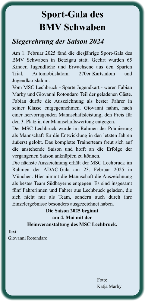 Foto: Katja Marby  Text: Giovanni Rotondaro Siegerehrung der Saison 2024  Am 1. Februar 2025 fand die diesjährige Sport-Gala des BMV Schwaben in Betzigau statt. Geehrt wurden 65 Kinder, Jugendliche und Erwachsene aus den Sparten Trial, Automobilslalom, 270er-Kartslalom und Jugendkartslalom. Vom MSC Lechbruck - Sparte Jugendkart - waren Fabian Marby und Giovanni Rotondaro Teil der geladenen Gäste. Fabian durfte die Auszeichnung als bester Fahrer in seiner Klasse entgegennehmen. Giovanni nahm, nach einer hervorragenden Mannschaftsleistung, den Preis für den 3. Platz in der Mannschaftswertung entgegen. Der MSC Lechbruck wurde im Rahmen der Prämierung als Mannschaft für die Entwicklung in den letzten Jahren äußerst gelobt. Das komplette Trainerteam freut sich auf die anstehende Saison und hofft an die Erfolge der vergangenen Saison anknüpfen zu können. Die nächste Auszeichnung erhält der MSC Lechbruck im Rahmen der ADAC-Gala am 23. Februar 2025 in München. Hier nimmt die Mannschaft die Auszeichnung als bestes Team Südbayerns entgegen. Es sind insgesamt fünf Fahrerinnen und Fahrer aus Lechbruck geladen, die sich nicht nur als Team, sondern auch durch ihre Einzelergebnisse besonders ausgezeichnet haben. Die Saison 2025 beginnt  am 4. Mai mit der  Heimveranstaltung des MSC Lechbruck.  Sport-Gala des BMV Schwaben