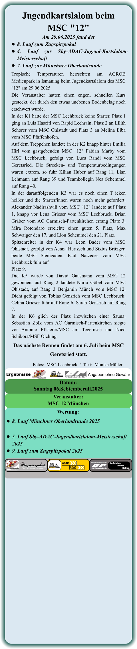 Das nächste Rennen findet am 6. Juli beim MSC Geretsried statt. Tropische Temperaturen herrschten am AGROB Medienpark in Ismaning beim Jugendkartslalom des MSC "12" am 29.06.2025 Die Veranstalter hatten einen engen, schnellen Kurs gesteckt, der durch den etwas unebenen Bodenbelag noch erschwert wurde. In der K1 hatte der MSC Lechbruck keine Starter, Platz 1 ging an Luis Haseitl von Rapid Lechrain, Platz 2 an Lilith Schorer vom MSC Ohlstadt und Platz 3 an Melina Eiba vom MSC Pfaffenhofen. Auf dem Treppchen landete in der K2 knapp hinter Emilia Hirl vom gastgebenden MSC "12" Fabian Marby vom MSC Lechbruck, gefolgt von Luca Randi vom MSC Geretsried. Die Strecken- und Temperaturbedingungen waren extrem, so fuhr Kilian Huber auf Rang 11, Lian Lehmann auf Rang 39 und Teamkollegin Nea Schemmel auf Rang 40. In der darauffolgenden K3 war es noch einen T icken heißer und die Starter/innen waren noch mehr gefordert. Alexander Nadirashvili vom MSC "12" landete auf Platz 1, knapp vor Lena Grieser vom MSC Lechbruck. Brian Gräber vom AC Garmisch-Partenkirchen errang Platz 3. Mira Rotondaro erreichte einen guten 5. Platz, Max Schwaiger den 17. und Lion Schemmel den 21. Platz. Spitzenreiter in der K4 war Leon Bader vom MSC Ohlstadt, gefolgt von Aenna Hertzsch und Sixtus Britzger, beide MSC Steingaden. Paul Natzeder vom MSC Lechbruck fuhr auf Platz 9. Die K5 wurde von David Gausmann vom MSC 12 gewonnen, auf Rang 2 landete Nuria Göbel vom MSC Ohlstadt, auf Rang 3 Benjamin Münch vom MSC 12. Dicht gefolgt von Tobias Gensrich vom MSC Lechbruck. Celina Grieser fuhr auf Rang 6, Sarah Gensrich auf Rang 7. In der K6 glich der Platz inzwischen einer Sauna. Sebastian Zolk vom AC Garmisch-Partenkirchen siegte vor Antonio Pfisterer/MSC am Tegernsee und Nico Schikora/MSF Olching.  Am 29.06.2025 fand der •	8. Lauf zum Zugspitzpokal •	4. Lauf zur Sby-ADAC-Jugend-Kartslalom-Meisterschaft  •	7. Lauf zur Münchner Oberlandrunde Jugendkartslalom beim MSC "12"  Sonntag 06.Sebtemberuli.2025 Datum: MSC 12 München Veranstalter: •	8. Lauf Münchner Oberlandrunde 2025 •	5. Lauf Sby-ADAC-Jugendkartslalom-Meisterschaft 2025 •	9. Lauf zum Zugspitzpokal 2025 Wertung: Angaben ohne Gewähr Ergebnisse  Fotos:  MSC-Lechbruck  /  Text:  Monika Müller
