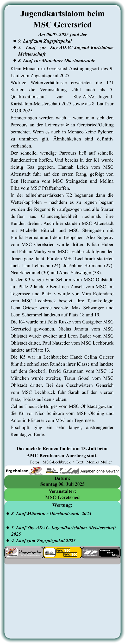 Klein-Monaco in Geretsried Austragungsort des 9. Lauf zum Zugspitzpokal 2025 Widrige Wetterverhältnisse erwarteten die 171 Starter, die Veranstaltung zählt auch als 5. Qualifikationslauf zur Sby-ADAC-Jugend-Kartslalom-Meisterschaft 2025 sowie als 8. Lauf zur MOR 2025 Erinnerungen werden wach – wenn man sich den Parcours an der Leitenstraße in Geretsried/Gelting betrachtet. Wenn es auch in Monaco keine Pylonen zu umfahren gilt, Ähnlichkeiten sind definitiv vorhanden. Der schnelle, wendige Parcours ließ auf schnelle Rundenzeiten hoffen. Und bereits in der K1 wurde richtig Gas gegeben. Hannah Leich vom MSC Altenstadt fuhr auf den ersten Rang, gefolgt von Ben Hermann vom MSC Steingaden und Melina Eiba vom MSC Pfaffenhoffen. In der teilnehmerstärksten K2 begannen dann die Wetterkapriolen – nachdem es zu regnen begann wurden die Regenreifen aufgezogen und alle Starter durften aus Chancengleichheit nochmals ihre Runden drehen. Auch hier standen MSC Altenstadt mit Michelle Bittrich und MSC Steingaden mit Emilia Hermann auf dem Treppchen, Alex Sugerov vom MSC Geretsried wurde dritter. Kilian Huber und Fabian Marby vom MSC Lechbruck folgten den dreien ganz dicht. Für den MSC Lechbruck starteten auch Lian Lehmann (24), Joséphine Hofmann (27), Nea Schemmel (30) und Anna Schwaiger (38). In der K3 siegte Finn Schorer vom MSC Ohlstadt, auf Platz 2 landete Ben-Luca Zinsch vom MSC am Tegernsee und Platz 3 wurde von Mira Rotondaro vom MSC Lechbruck besetzt. Ihre Teamkollegin Lena Grieser wurde sechste, Max Schwaiger und Leon Schemmel landeten auf Platz 18 und 19. Die K4 wurde mit Felix Ruske vom Gastgeber MSC Geretsried gewonnen, Niclas Janotta vom MSC Ohlstadt wurde zweiter und Leon Bader vom MSC Ohlstadt dritter. Paul Natzeder vom MSC Lechbruck landete auf Platz 13. Die K5 war in Lechbrucker Hand: Celina Grieser fuhr die schnellsten Runden ihrer Klasse und landete auf dem Stockerl, David Gausmann vom MSC 12 München wurde zweiter, Tarun Göbel vom MSC Ohlstadt dritter. Bei den Geschwistern Gensrich vom MSC Lechbruck fuhr Sarah auf den vierten Platz, Tobias auf den siebten. Celine Theurich-Borges vom MSC Ohlstadt gewann die K6 vor Nico Schikora vom MSF Olching und Antonio Pfisterer vom MSC am Tegernsee. Erschöpft ging ein sehr langer, anstrengender Renntag zu Ende.  Das nächste Rennen findet am 13. Juli beim AMC Bernbeuren-Auerberg statt. Am 06.07	.2025 fand der •	9. Lauf zum Zugspitzpokal •	5. Lauf zur Sby-ADAC-Jugend-Kartslalom-Meisterschaft  •	8. Lauf zur Münchner Oberlandrunde Jugendkartslalom beimMSC Geretsried  Sonntag 06. Juli 2025 Datum: MSC-Geretsried Veranstalter: •	8. Lauf Münchner Oberlandrunde 2025 •	5. Lauf Sby-ADAC-Jugendkartslalom-Meisterschaft 2025 •	9. Lauf zum Zugspitzpokal 2025 Wertung: Angaben ohne Gewähr Ergebnisse  Fotos:  MSC-Lechbruck  /  Text:  Monika Müller
