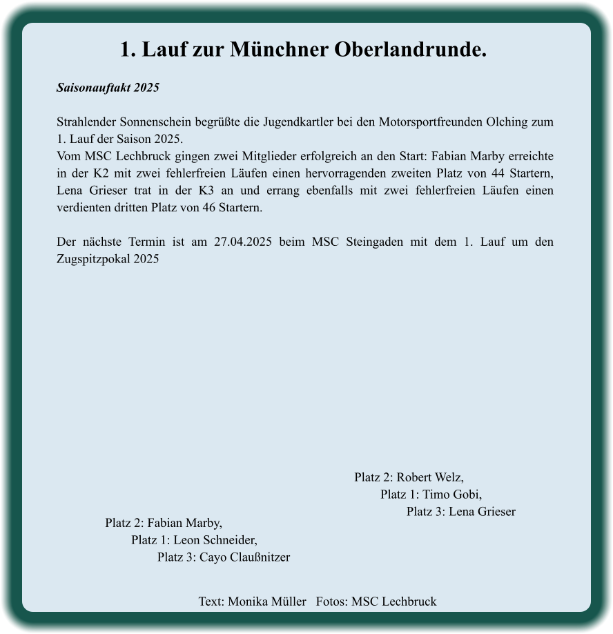 Text: Monika Müller   Fotos: MSC Lechbruck  Platz 2: Robert Welz, Platz 1: Timo Gobi, Platz 3: Lena Grieser Platz 2: Fabian Marby, Platz 1: Leon Schneider, Platz 3: Cayo Claußnitzer 1. Lauf zur Münchner Oberlandrunde. Saisonauftakt 2025  Strahlender Sonnenschein begrüßte die Jugendkartler bei den Motorsportfreunden Olching zum 1. Lauf der Saison 2025. Vom MSC Lechbruck gingen zwei Mitglieder erfolgreich an den Start: Fabian Marby erreichte in der K2 mit zwei fehlerfreien Läufen einen hervorragenden zweiten Platz von 44 Startern, Lena Grieser trat in der K3 an und errang ebenfalls mit zwei fehlerfreien Läufen einen verdienten dritten Platz von 46 Startern.  Der nächste Termin ist am 27.04.2025 beim MSC Steingaden mit dem 1. Lauf um den Zugspitzpokal 2025
