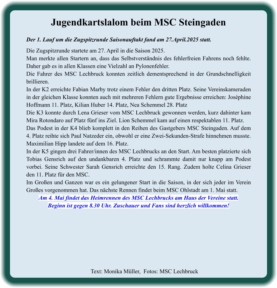 Text: Monika Müller,  Fotos: MSC Lechbruck  Jugendkartslalom beim MSC Steingaden Der 1. Lauf um die Zugspitzrunde Saisonauftakt fand am 27.April.2025 statt.  Die Zugspitzrunde startete am 27. April in die Saison 2025. Man merkte allen Startern an, dass das Selbstverständnis des fehlerfreien Fahrens noch fehlte. Daher gab es in allen Klassen eine Vielzahl an Pylonenfehler. Die Fahrer des MSC Lechbruck konnten zeitlich dementsprechend in der Grundschnelligkeit brillieren. In der K2 erreichte Fabian Marby trotz einem Fehler den dritten Platz. Seine Vereinskameraden in der gleichen Klasse konnten auch mit mehreren Fehlern gute Ergebnisse erreichen: Joséphine Hoffmann 11. Platz, Kilian Huber 14. Platz, Nea Schemmel 28. Platz Die K3 konnte durch Lena Grieser vom MSC Lechbruck gewonnen werden, kurz dahinter kam Mira Rotondaro auf Platz fünf ins Ziel. Lion Schemmel kam auf einen respektablen 11. Platz. Das Podest in der K4 blieb komplett in den Reihen des Gastgebers MSC Steingaden. Auf dem 4. Platz reihte sich Paul Natzeder ein, obwohl er eine Zwei-Sekunden-Strafe hinnehmen musste. Maximilian Hipp landete auf dem 16. Platz. In der K5 gingen drei Fahrer/innen des MSC Lechbrucks an den Start. Am besten platzierte sich Tobias Gensrich auf den undankbaren 4. Platz und schrammte damit nur knapp am Podest vorbei. Seine Schwester Sarah Gensrich erreichte den 15. Rang. Zudem holte Celina Grieser den 11. Platz für den MSC. Im Großen und Ganzen war es ein gelungener Start in die Saison, in der sich jeder im Verein Großes vorgenommen hat. Das nächste Rennen findet beim MSC Ohlstadt am 1. Mai statt. Am 4. Mai findet das Heimrennen des MSC Lechbrucks am Haus der Vereine statt. Beginn ist gegen 8.30 Uhr. Zuschauer und Fans sind herzlich willkommen!