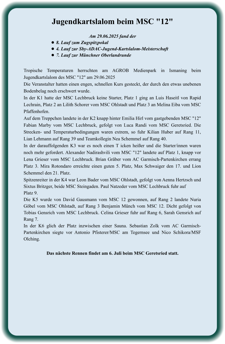 Das nächste Rennen findet am 6. Juli beim MSC Geretsried statt. Tropische Temperaturen herrschten am AGROB Medienpark in Ismaning beim Jugendkartslalom des MSC "12" am 29.06.2025 Die Veranstalter hatten einen engen, schnellen Kurs gesteckt, der durch den etwas unebenen Bodenbelag noch erschwert wurde. In der K1 hatte der MSC Lechbruck keine Starter, Platz 1 ging an Luis Haseitl von Rapid Lechrain, Platz 2 an Lilith Schorer vom MSC Ohlstadt und Platz 3 an Melina Eiba vom MSC Pfaffenhofen. Auf dem Treppchen landete in der K2 knapp hinter Emilia Hirl vom gastgebenden MSC "12" Fabian Marby vom MSC Lechbruck, gefolgt von Luca Randi vom MSC Geretsried. Die Strecken- und Temperaturbedingungen waren extrem, so fuhr Kilian Huber auf Rang 11, Lian Lehmann auf Rang 39 und Teamkollegin Nea Schemmel auf Rang 40. In der darauffolgenden K3 war es noch einen T icken heißer und die Starter/innen waren noch mehr gefordert. Alexander Nadirashvili vom MSC "12" landete auf Platz 1, knapp vor Lena Grieser vom MSC Lechbruck. Brian Gräber vom AC Garmisch-Partenkirchen errang Platz 3. Mira Rotondaro erreichte einen guten 5. Platz, Max Schwaiger den 17. und Lion Schemmel den 21. Platz. Spitzenreiter in der K4 war Leon Bader vom MSC Ohlstadt, gefolgt von Aenna Hertzsch und Sixtus Britzger, beide MSC Steingaden. Paul Natzeder vom MSC Lechbruck fuhr auf Platz 9. Die K5 wurde von David Gausmann vom MSC 12 gewonnen, auf Rang 2 landete Nuria Göbel vom MSC Ohlstadt, auf Rang 3 Benjamin Münch vom MSC 12. Dicht gefolgt von Tobias Gensrich vom MSC Lechbruck. Celina Grieser fuhr auf Rang 6, Sarah Gensrich auf Rang 7. In der K6 glich der Platz inzwischen einer Sauna. Sebastian Zolk vom AC Garmisch-Partenkirchen siegte vor Antonio Pfisterer/MSC am Tegernsee und Nico Schikora/MSF Olching.  Am 29.06.2025 fand der •	8. Lauf zum Zugspitzpokal •	4. Lauf zur Sby-ADAC-Jugend-Kartslalom-Meisterschaft  •	7. Lauf zur Münchner Oberlandrunde Jugendkartslalom beim MSC "12"