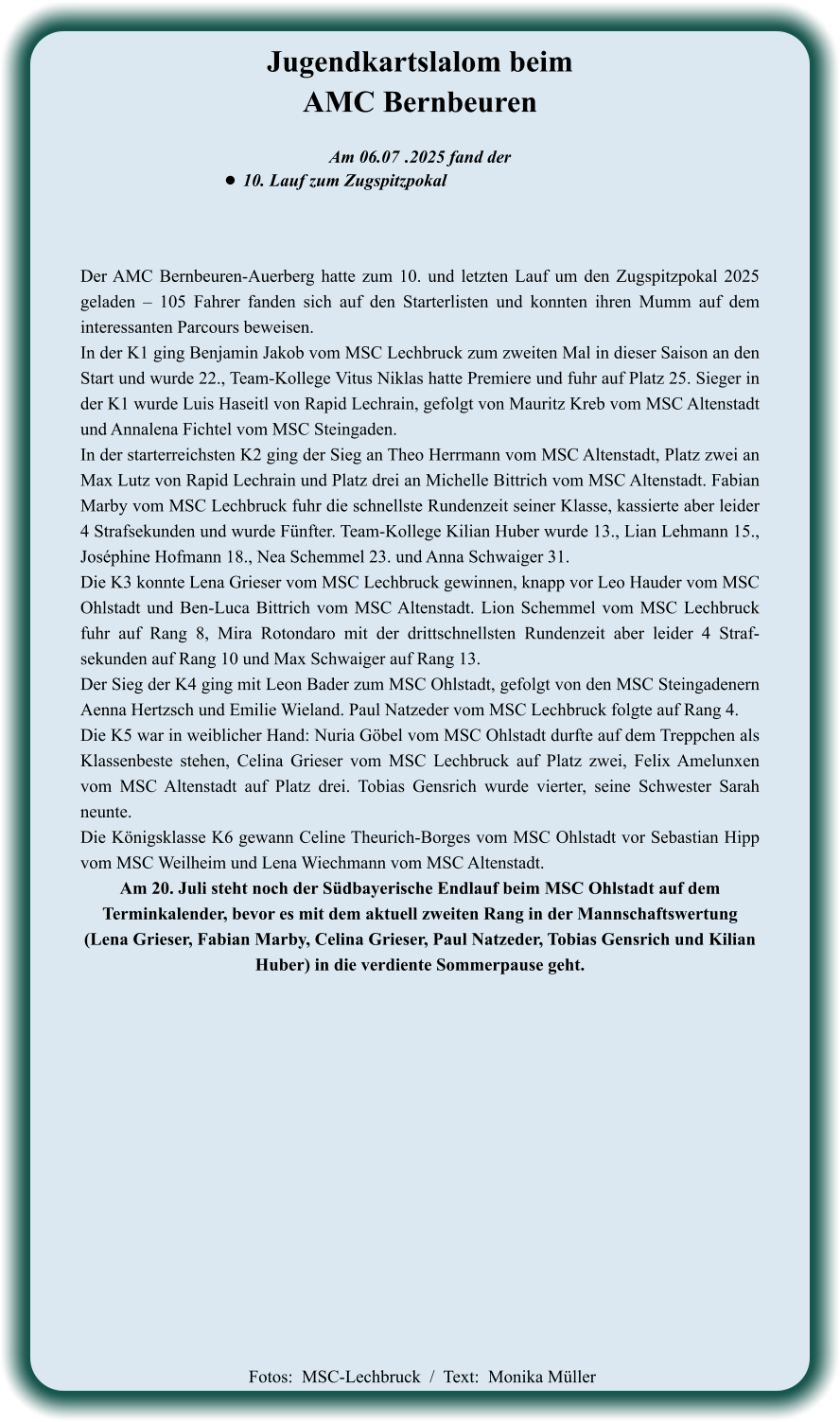 Der AMC Bernbeuren-Auerberg hatte zum 10. und letzten Lauf um den Zugspitzpokal 2025 geladen – 105 Fahrer fanden sich auf den Starterlisten und konnten ihren Mumm auf dem interessanten Parcours beweisen. In der K1 ging Benjamin Jakob vom MSC Lechbruck zum zweiten Mal in dieser Saison an den Start und wurde 22., Team-Kollege Vitus Niklas hatte Premiere und fuhr auf Platz 25. Sieger in der K1 wurde Luis Haseitl von Rapid Lechrain, gefolgt von Mauritz Kreb vom MSC Altenstadt und Annalena Fichtel vom MSC Steingaden. In der starterreichsten K2 ging der Sieg an Theo Herrmann vom MSC Altenstadt, Platz zwei an Max Lutz von Rapid Lechrain und Platz drei an Michelle Bittrich vom MSC Altenstadt. Fabian Marby vom MSC Lechbruck fuhr die schnellste Rundenzeit seiner Klasse, kassierte aber leider 4 Strafsekunden und wurde Fünfter. Team-Kollege Kilian Huber wurde 13., Lian Lehmann 15., Joséphine Hofmann 18., Nea Schemmel 23. und Anna Schwaiger 31. Die K3 konnte Lena Grieser vom MSC Lechbruck gewinnen, knapp vor Leo Hauder vom MSC Ohlstadt und Ben-Luca Bittrich vom MSC Altenstadt. Lion Schemmel vom MSC Lechbruck fuhr auf Rang 8, Mira Rotondaro mit der drittschnellsten Rundenzeit aber leider 4 Straf-sekunden auf Rang 10 und Max Schwaiger auf Rang 13. Der Sieg der K4 ging mit Leon Bader zum MSC Ohlstadt, gefolgt von den MSC Steingadenern Aenna Hertzsch und Emilie Wieland. Paul Natzeder vom MSC Lechbruck folgte auf Rang 4. Die K5 war in weiblicher Hand: Nuria Göbel vom MSC Ohlstadt durfte auf dem Treppchen als Klassenbeste stehen, Celina Grieser vom MSC Lechbruck auf Platz zwei, Felix Amelunxen vom MSC Altenstadt auf Platz drei. Tobias Gensrich wurde vierter, seine Schwester Sarah neunte. Die Königsklasse K6 gewann Celine Theurich-Borges vom MSC Ohlstadt vor Sebastian Hipp vom MSC Weilheim und Lena Wiechmann vom MSC Altenstadt. Am 20. Juli steht noch der Südbayerische Endlauf beim MSC Ohlstadt auf dem Terminkalender, bevor es mit dem aktuell zweiten Rang in der Mannschaftswertung  (Lena Grieser, Fabian Marby, Celina Grieser, Paul Natzeder, Tobias Gensrich und Kilian Huber) in die verdiente Sommerpause geht.     Am 06.07	 .2025 fand der •	10. Lauf zum Zugspitzpokal Jugendkartslalom beimAMC Bernbeuren   Fotos:  MSC-Lechbruck  /  Text:  Monika Müller