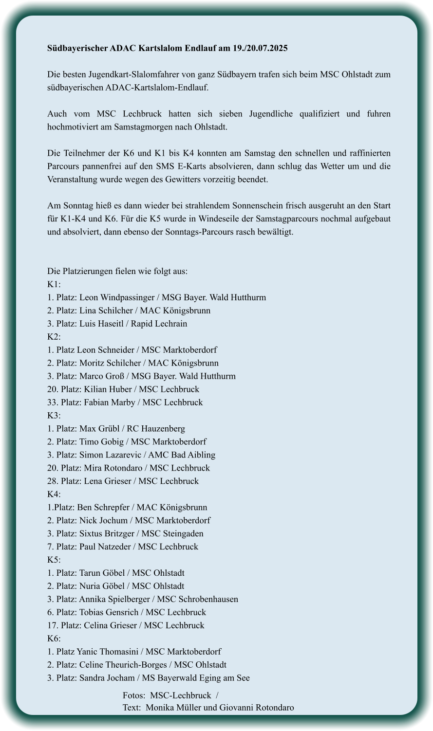 Südbayerischer ADAC Kartslalom Endlauf am 19./20.07.2025  Die besten Jugendkart-Slalomfahrer von ganz Südbayern trafen sich beim MSC Ohlstadt zum südbayerischen ADAC-Kartslalom-Endlauf.  Auch vom MSC Lechbruck hatten sich sieben Jugendliche qualifiziert und fuhren hochmotiviert am Samstagmorgen nach Ohlstadt.  Die Teilnehmer der K6 und K1 bis K4 konnten am Samstag den schnellen und raffinierten Parcours pannenfrei auf den SMS E-Karts absolvieren, dann schlug das Wetter um und die Veranstaltung wurde wegen des Gewitters vorzeitig beendet.  Am Sonntag hieß es dann wieder bei strahlendem Sonnenschein frisch ausgeruht an den Start für K1-K4 und K6. Für die K5 wurde in Windeseile der Samstagparcours nochmal aufgebaut und absolviert, dann ebenso der Sonntags-Parcours rasch bewältigt.   Die Platzierungen fielen wie folgt aus: K1:  1. Platz: Leon Windpassinger / MSG Bayer. Wald Hutthurm 2. Platz: Lina Schilcher / MAC Königsbrunn 3. Platz: Luis Haseitl / Rapid Lechrain K2: 1. Platz Leon Schneider / MSC Marktoberdorf 2. Platz: Moritz Schilcher / MAC Königsbrunn 3. Platz: Marco Groß / MSG Bayer. Wald Hutthurm 20. Platz: Kilian Huber / MSC Lechbruck 33. Platz: Fabian Marby / MSC Lechbruck K3: 1. Platz: Max Grübl / RC Hauzenberg 2. Platz: Timo Gobig / MSC Marktoberdorf 3. Platz: Simon Lazarevic / AMC Bad Aibling 20. Platz: Mira Rotondaro / MSC Lechbruck 28. Platz: Lena Grieser / MSC Lechbruck K4: 1.Platz: Ben Schrepfer / MAC Königsbrunn 2. Platz: Nick Jochum / MSC Marktoberdorf 3. Platz: Sixtus Britzger / MSC Steingaden 7. Platz: Paul Natzeder / MSC Lechbruck K5: 1. Platz: Tarun Göbel / MSC Ohlstadt 2. Platz: Nuria Göbel / MSC Ohlstadt 3. Platz: Annika Spielberger / MSC Schrobenhausen 6. Platz: Tobias Gensrich / MSC Lechbruck 17. Platz: Celina Grieser / MSC Lechbruck K6: 1. Platz Yanic Thomasini / MSC Marktoberdorf 2. Platz: Celine Theurich-Borges / MSC Ohlstadt 3. Platz: Sandra Jocham / MS Bayerwald Eging am See     Fotos:  MSC-Lechbruck  / Text:  Monika Müller und Giovanni Rotondaro