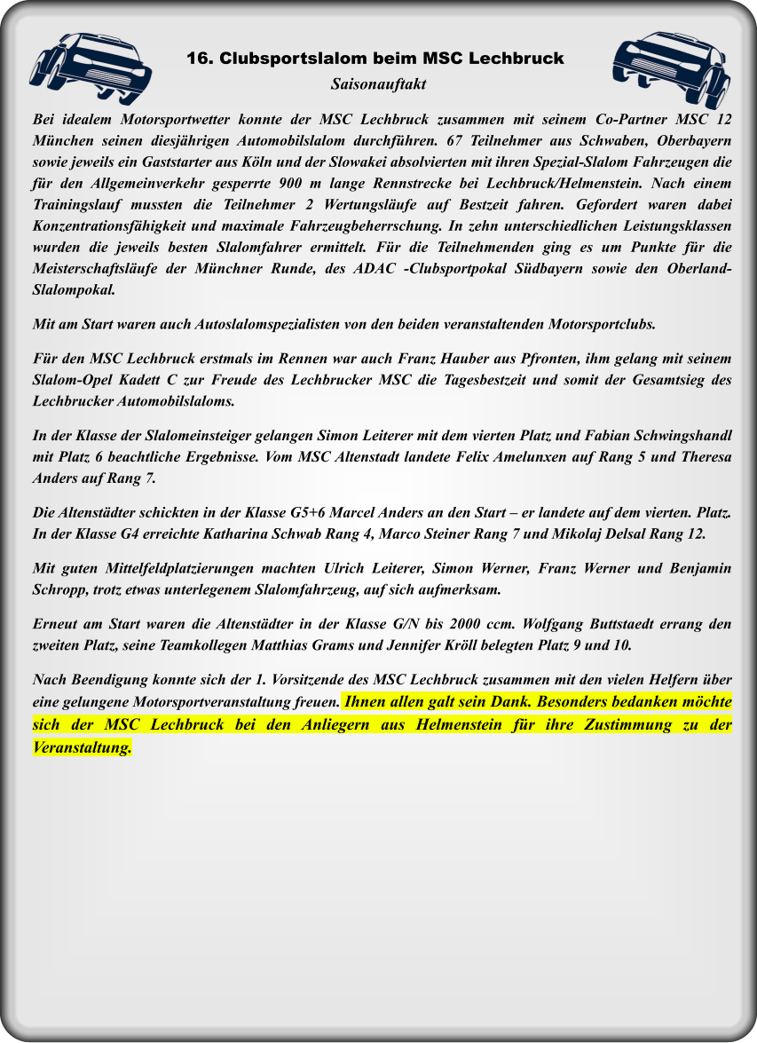 Bei idealem Motorsportwetter konnte der MSC Lechbruck zusammen mit seinem Co-Partner MSC 12 München seinen diesjährigen Automobilslalom durchführen. 67 Teilnehmer aus Schwaben, Oberbayern sowie jeweils ein Gaststarter aus Köln und der Slowakei absolvierten mit ihren Spezial-Slalom Fahrzeugen die für den Allgemeinverkehr gesperrte 900 m lange Rennstrecke bei Lechbruck/Helmenstein. Nach einem Trainingslauf mussten die Teilnehmer 2 Wertungsläufe auf Bestzeit fahren. Gefordert waren dabei Konzentrationsfähigkeit und maximale Fahrzeugbeherrschung. In zehn unterschiedlichen Leistungsklassen wurden die jeweils besten Slalomfahrer ermittelt. Für die Teilnehmenden ging es um Punkte für die Meisterschaftsläufe der Münchner Runde, des ADAC -Clubsportpokal Südbayern sowie den Oberland- Slalompokal. Mit am Start waren auch Autoslalomspezialisten von den beiden veranstaltenden Motorsportclubs.  Für den MSC Lechbruck erstmals im Rennen war auch Franz Hauber aus Pfronten, ihm gelang mit seinem Slalom-Opel Kadett C zur Freude des Lechbrucker MSC die Tagesbestzeit und somit der Gesamtsieg des Lechbrucker Automobilslaloms.   In der Klasse der Slalomeinsteiger gelangen Simon Leiterer mit dem vierten Platz und Fabian Schwingshandl mit Platz 6 beachtliche Ergebnisse. Vom MSC Altenstadt landete Felix Amelunxen auf Rang 5 und Theresa Anders auf Rang 7.   Die Altenstädter schickten in der Klasse G5+6 Marcel Anders an den Start – er landete auf dem vierten. Platz. In der Klasse G4 erreichte Katharina Schwab Rang 4, Marco Steiner Rang 7 und Mikolaj Delsal Rang 12.  Mit guten Mittelfeldplatzierungen machten Ulrich Leiterer, Simon Werner, Franz Werner und Benjamin Schropp, trotz etwas unterlegenem Slalomfahrzeug, auf sich aufmerksam.   Erneut am Start waren die Altenstädter in der Klasse G/N bis 2000 ccm. Wolfgang Buttstaedt errang den zweiten Platz, seine Teamkollegen Matthias Grams und Jennifer Kröll belegten Platz 9 und 10.  Nach Beendigung konnte sich der 1. Vorsitzende des MSC Lechbruck zusammen mit den vielen Helfern über eine gelungene Motorsportveranstaltung freuen. Ihnen allen galt sein Dank. Besonders bedanken möchte sich der MSC Lechbruck bei den Anliegern aus Helmenstein für ihre Zustimmung zu der Veranstaltung. Saisonauftakt 16. Clubsportslalom beim MSC Lechbruck