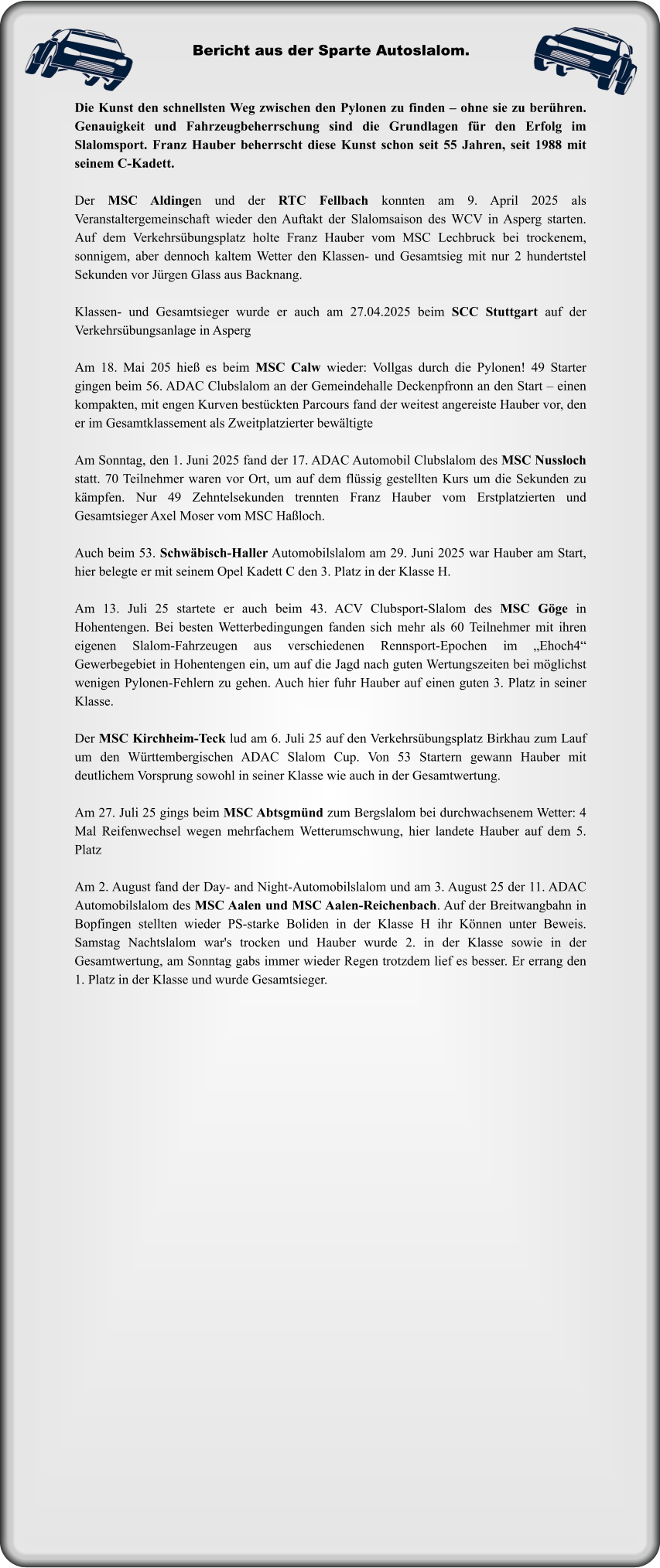 Die Kunst den schnellsten Weg zwischen den Pylonen zu finden – ohne sie zu berühren. Genauigkeit und Fahrzeugbeherrschung sind die Grundlagen für den Erfolg im Slalomsport. Franz Hauber beherrscht diese Kunst schon seit 55 Jahren, seit 1988 mit seinem C-Kadett.  Der MSC Aldingen und der RTC Fellbach konnten am 9. April 2025 als Veranstaltergemeinschaft wieder den Auftakt der Slalomsaison des WCV in Asperg starten. Auf dem Verkehrsübungsplatz holte Franz Hauber vom MSC Lechbruck bei trockenem, sonnigem, aber dennoch kaltem Wetter den Klassen- und Gesamtsieg mit nur 2 hundertstel Sekunden vor Jürgen Glass aus Backnang.   Klassen- und Gesamtsieger wurde er auch am 27.04.2025 beim SCC Stuttgart auf der Verkehrsübungsanlage in Asperg  Am 18. Mai 205 hieß es beim MSC Calw wieder: Vollgas durch die Pylonen! 49 Starter gingen beim 56. ADAC Clubslalom an der Gemeindehalle Deckenpfronn an den Start – einen kompakten, mit engen Kurven bestückten Parcours fand der weitest angereiste Hauber vor, den er im Gesamtklassement als Zweitplatzierter bewältigte  Am Sonntag, den 1. Juni 2025 fand der 17. ADAC Automobil Clubslalom des MSC Nussloch statt. 70 Teilnehmer waren vor Ort, um auf dem flüssig gestellten Kurs um die Sekunden zu kämpfen. Nur 49 Zehntelsekunden trennten Franz Hauber vom Erstplatzierten und Gesamtsieger Axel Moser vom MSC Haßloch.  Auch beim 53. Schwäbisch-Haller Automobilslalom am 29. Juni 2025 war Hauber am Start, hier belegte er mit seinem Opel Kadett C den 3. Platz in der Klasse H.  Am 13. Juli 25 startete er auch beim 43. ACV Clubsport-Slalom des MSC Göge in Hohentengen. Bei besten Wetterbedingungen fanden sich mehr als 60 Teilnehmer mit ihren eigenen Slalom-Fahrzeugen aus verschiedenen Rennsport-Epochen im „Ehoch4“ Gewerbegebiet in Hohentengen ein, um auf die Jagd nach guten Wertungszeiten bei möglichst wenigen Pylonen-Fehlern zu gehen. Auch hier fuhr Hauber auf einen guten 3. Platz in seiner Klasse.  Der MSC Kirchheim-Teck lud am 6. Juli 25 auf den Verkehrsübungsplatz Birkhau zum Lauf um den Württembergischen ADAC Slalom Cup. Von 53 Startern gewann Hauber mit deutlichem Vorsprung sowohl in seiner Klasse wie auch in der Gesamtwertung.  Am 27. Juli 25 gings beim MSC Abtsgmünd zum Bergslalom bei durchwachsenem Wetter: 4 Mal Reifenwechsel wegen mehrfachem Wetterumschwung, hier landete Hauber auf dem 5. Platz  Am 2. August fand der Day- and Night-Automobilslalom und am 3. August 25 der 11. ADAC Automobilslalom des MSC Aalen und MSC Aalen-Reichenbach. Auf der Breitwangbahn in Bopfingen stellten wieder PS-starke Boliden in der Klasse H ihr Können unter Beweis. Samstag Nachtslalom war's trocken und Hauber wurde 2. in der Klasse sowie in der Gesamtwertung, am Sonntag gabs immer wieder Regen trotzdem lief es besser. Er errang den 1. Platz in der Klasse und wurde Gesamtsieger.  Bericht aus der Sparte Autoslalom.