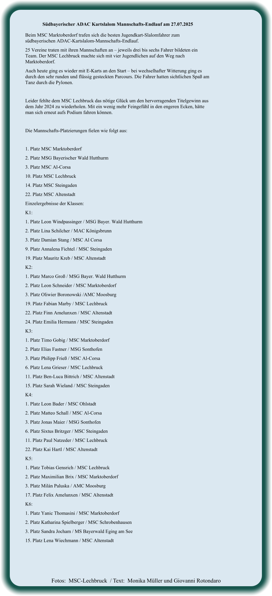 Fotos:  MSC-Lechbruck  / Text:  Monika Müller und Giovanni Rotondaro Südbayerischer ADAC Kartslalom Mannschafts-Endlauf am 27.07.2025  Beim MSC Marktoberdorf trafen sich die besten Jugendkart-Slalomfahrer zum südbayerischen ADAC-Kartslalom-Mannschafts-Endlauf. 25 Vereine traten mit ihren Mannschaften an – jeweils drei bis sechs Fahrer bildeten ein Team. Der MSC Lechbruck machte sich mit vier Jugendlichen auf den Weg nach Marktoberdorf. Auch heute ging es wieder mit E-Karts an den Start – bei wechselhafter Witterung ging es durch den sehr runden und flüssig gesteckten Parcours. Die Fahrer hatten sichtlichen Spaß am Tanz durch die Pylonen.  Leider fehlte dem MSC Lechbruck das nötige Glück um den hervorragenden Titelgewinn aus dem Jahr 2024 zu wiederholen. Mit ein wenig mehr Feingefühl in den engeren Ecken, hätte man sich erneut aufs Podium fahren können.  Die Mannschafts-Platzierungen fielen wie folgt aus:  1. Platz MSC Marktoberdorf  2. Platz MSG Bayerischer Wald Hutthurm  3. Platz MSC Al-Corsa  10. Platz MSC Lechbruck  14. Platz MSC Steingaden  22. Platz MSC Altenstadt  Einzelergebnisse der Klassen: K1:  1. Platz Leon Windpassinger / MSG Bayer. Wald Hutthurm 2. Platz Lina Schilcher / MAC Königsbrunn 3. Platz Damian Stang / MSC Al Corsa 9. Platz Annalena Fichtel / MSC Steingaden 19. Platz Mauritz Kreb / MSC Altenstadt K2: 1. Platz Marco Groß / MSG Bayer. Wald Hutthurm 2. Platz Leon Schneider / MSC Marktoberdorf 3. Platz Oliwier Boronowski /AMC Moosburg 19. Platz Fabian Marby / MSC Lechbruck 22. Platz Finn Amelunxen / MSC Altenstadt 24. Platz Emilia Hermann / MSC Steingaden K3: 1. Platz Timo Gobig / MSC Marktoberdorf 2. Platz Elias Fastner / MSG Sonthofen 3. Platz Philipp Frieß / MSC Al-Corsa 6. Platz Lena Grieser / MSC Lechbruck 11. Platz Ben-Luca Bittrich / MSC Altenstadt 15. Platz Sarah Wieland / MSC Steingaden K4: 1. Platz Leon Bader / MSC Ohlstadt 2. Platz Matteo Schall / MSC Al-Corsa 3. Platz Jonas Maier / MSG Sonthofen 6. Platz Sixtus Britzger / MSC Steingaden 11. Platz Paul Natzeder / MSC Lechbruck 22. Platz Kai Hartl / MSC Altenstadt K5: 1. Platz Tobias Gensrich / MSC Lechbruck 2. Platz Maximilian Brix / MSC Marktoberdorf 3. Platz Milán Paluska / AMC Moosburg 17. Platz Felix Amelunxen / MSC Altenstadt K6: 1. Platz Yanic Thomasini / MSC Marktoberdorf 2. Platz Katharina Spielberger / MSC Schrobenhausen 3. Platz Sandra Jocham / MS Bayerwald Eging am See 15. Platz Lena Wiechmann / MSC Altenstadt