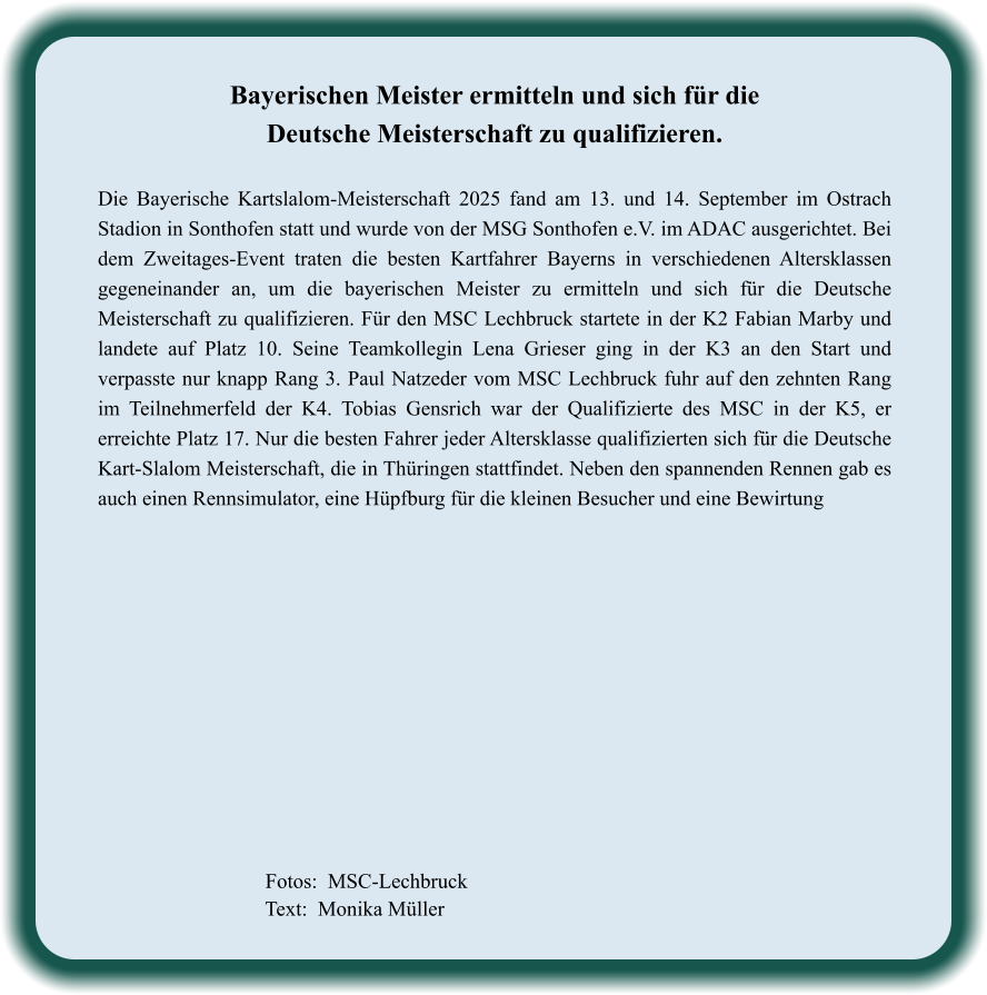 Fotos:  MSC-Lechbruck  Text:  Monika Müller  Bayerischen Meister ermitteln und sich für die Deutsche Meisterschaft zu qualifizieren.  Die Bayerische Kartslalom-Meisterschaft 2025 fand am 13. und 14. September im Ostrach Stadion in Sonthofen statt und wurde von der MSG Sonthofen e.V. im ADAC ausgerichtet. Bei dem Zweitages-Event traten die besten Kartfahrer Bayerns in verschiedenen Altersklassen gegeneinander an, um die bayerischen Meister zu ermitteln und sich für die Deutsche Meisterschaft zu qualifizieren. Für den MSC Lechbruck startete in der K2 Fabian Marby und landete auf Platz 10. Seine Teamkollegin Lena Grieser ging in der K3 an den Start und verpasste nur knapp Rang 3. Paul Natzeder vom MSC Lechbruck fuhr auf den zehnten Rang im Teilnehmerfeld der K4. Tobias Gensrich war der Qualifizierte des MSC in der K5, er erreichte Platz 17. Nur die besten Fahrer jeder Altersklasse qualifizierten sich für die Deutsche Kart-Slalom Meisterschaft, die in Thüringen stattfindet. Neben den spannenden Rennen gab es auch einen Rennsimulator, eine Hüpfburg für die kleinen Besucher und eine Bewirtung