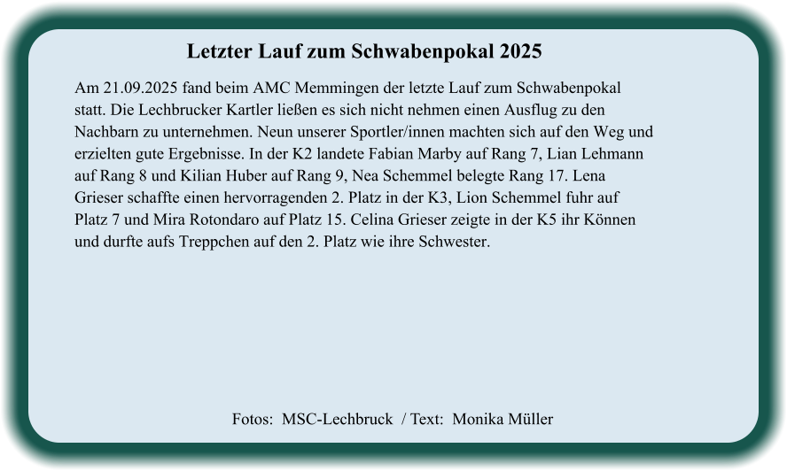 Fotos:  MSC-Lechbruck  / Text:  Monika Müller Letzter Lauf zum Schwabenpokal 2025  Am 21.09.2025 fand beim AMC Memmingen der letzte Lauf zum Schwabenpokal statt. Die Lechbrucker Kartler ließen es sich nicht nehmen einen Ausflug zu den Nachbarn zu unternehmen. Neun unserer Sportler/innen machten sich auf den Weg und erzielten gute Ergebnisse. In der K2 landete Fabian Marby auf Rang 7, Lian Lehmann auf Rang 8 und Kilian Huber auf Rang 9, Nea Schemmel belegte Rang 17. Lena Grieser schaffte einen hervorragenden 2. Platz in der K3, Lion Schemmel fuhr auf Platz 7 und Mira Rotondaro auf Platz 15. Celina Grieser zeigte in der K5 ihr Können und durfte aufs Treppchen auf den 2. Platz wie ihre Schwester.