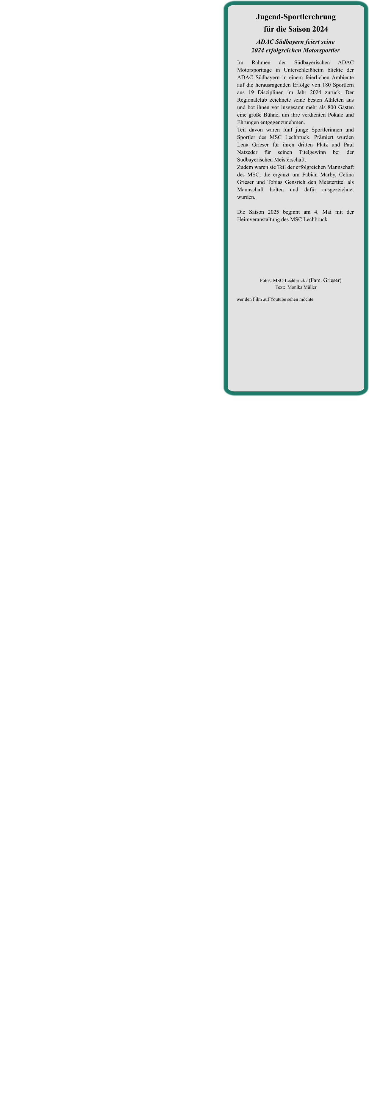 ADAC Südbayern feiert seine2024 erfolgreichen Motorsportler  Im Rahmen der Südbayerischen ADAC Motorsporttage in Unterschleißheim blickte der ADAC Südbayern in einem feierlichen Ambiente auf die herausragenden Erfolge von 180 Sportlern aus 19 Disziplinen im Jahr 2024 zurück. Der Regionalclub zeichnete seine besten Athleten aus und bot ihnen vor insgesamt mehr als 800 Gästen eine große Bühne, um ihre verdienten Pokale und Ehrungen entgegenzunehmen. Teil davon waren fünf junge Sportlerinnen und Sportler des MSC Lechbruck. Prämiert wurden Lena Grieser für ihren dritten Platz und Paul Natzeder für seinen Titelgewinn bei der Südbayerischen Meisterschaft. Zudem waren sie Teil der erfolgreichen Mannschaft des MSC, die ergänzt um Fabian Marby, Celina Grieser und Tobias Gensrich den Meistertitel als Mannschaft holten und dafür ausgezeichnet wurden.   Die Saison 2025 beginnt am 4. Mai mit der Heimveranstaltung des MSC Lechbruck.    Jugend-Sportlerehrungfür die Saison 2024 wer den Film auf Youtube sehen möchte         Fotos: MSC-Lechbruck / (Fam. Grieser)Text:  Monika Müller