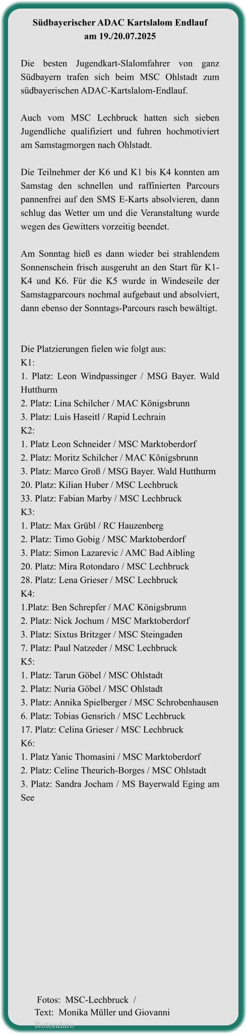 Südbayerischer ADAC Kartslalom Endlauf am 19./20.07.2025  Die besten Jugendkart-Slalomfahrer von ganz Südbayern trafen sich beim MSC Ohlstadt zum südbayerischen ADAC-Kartslalom-Endlauf.  Auch vom MSC Lechbruck hatten sich sieben Jugendliche qualifiziert und fuhren hochmotiviert am Samstagmorgen nach Ohlstadt.  Die Teilnehmer der K6 und K1 bis K4 konnten am Samstag den schnellen und raffinierten Parcours pannenfrei auf den SMS E-Karts absolvieren, dann schlug das Wetter um und die Veranstaltung wurde wegen des Gewitters vorzeitig beendet.  Am Sonntag hieß es dann wieder bei strahlendem Sonnenschein frisch ausgeruht an den Start für K1-K4 und K6. Für die K5 wurde in Windeseile der Samstagparcours nochmal aufgebaut und absolviert, dann ebenso der Sonntags-Parcours rasch bewältigt.   Die Platzierungen fielen wie folgt aus: K1:  1. Platz: Leon Windpassinger / MSG Bayer. Wald Hutthurm 2. Platz: Lina Schilcher / MAC Königsbrunn 3. Platz: Luis Haseitl / Rapid Lechrain K2: 1. Platz Leon Schneider / MSC Marktoberdorf 2. Platz: Moritz Schilcher / MAC Königsbrunn 3. Platz: Marco Groß / MSG Bayer. Wald Hutthurm 20. Platz: Kilian Huber / MSC Lechbruck 33. Platz: Fabian Marby / MSC Lechbruck K3: 1. Platz: Max Grübl / RC Hauzenberg 2. Platz: Timo Gobig / MSC Marktoberdorf 3. Platz: Simon Lazarevic / AMC Bad Aibling 20. Platz: Mira Rotondaro / MSC Lechbruck 28. Platz: Lena Grieser / MSC Lechbruck K4: 1.Platz: Ben Schrepfer / MAC Königsbrunn 2. Platz: Nick Jochum / MSC Marktoberdorf 3. Platz: Sixtus Britzger / MSC Steingaden 7. Platz: Paul Natzeder / MSC Lechbruck K5: 1. Platz: Tarun Göbel / MSC Ohlstadt 2. Platz: Nuria Göbel / MSC Ohlstadt 3. Platz: Annika Spielberger / MSC Schrobenhausen 6. Platz: Tobias Gensrich / MSC Lechbruck 17. Platz: Celina Grieser / MSC Lechbruck K6: 1. Platz Yanic Thomasini / MSC Marktoberdorf 2. Platz: Celine Theurich-Borges / MSC Ohlstadt 3. Platz: Sandra Jocham / MS Bayerwald Eging am See     Fotos:  MSC-Lechbruck  /Text:  Monika Müller und Giovanni Rotondaro