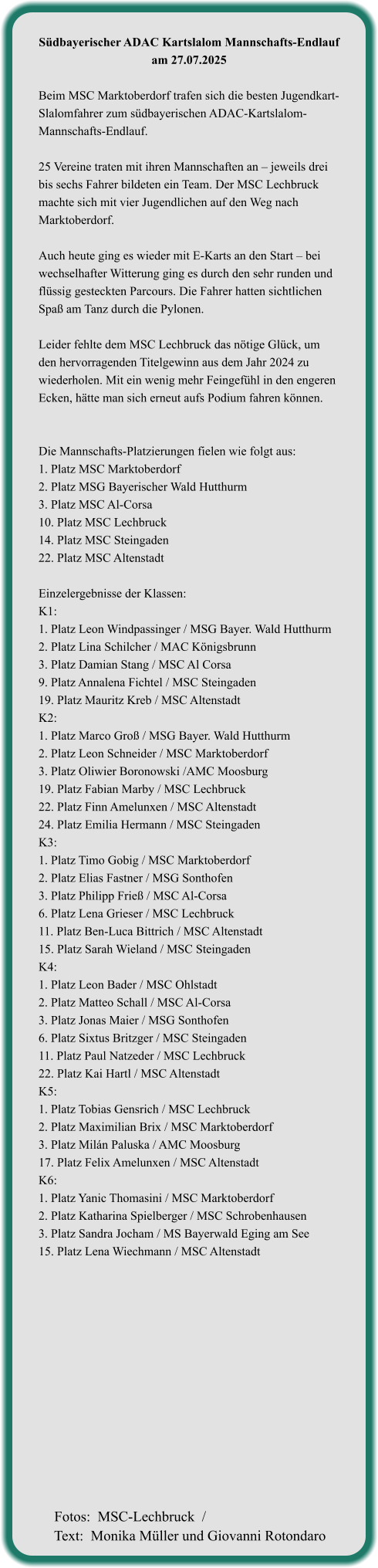 Südbayerischer ADAC Kartslalom Mannschafts-Endlauf am 27.07.2025  Beim MSC Marktoberdorf trafen sich die besten Jugendkart-Slalomfahrer zum südbayerischen ADAC-Kartslalom-Mannschafts-Endlauf.  25 Vereine traten mit ihren Mannschaften an – jeweils drei bis sechs Fahrer bildeten ein Team. Der MSC Lechbruck machte sich mit vier Jugendlichen auf den Weg nach Marktoberdorf.  Auch heute ging es wieder mit E-Karts an den Start – bei wechselhafter Witterung ging es durch den sehr runden und flüssig gesteckten Parcours. Die Fahrer hatten sichtlichen Spaß am Tanz durch die Pylonen.  Leider fehlte dem MSC Lechbruck das nötige Glück, um den hervorragenden Titelgewinn aus dem Jahr 2024 zu wiederholen. Mit ein wenig mehr Feingefühl in den engeren Ecken, hätte man sich erneut aufs Podium fahren können.   Die Mannschafts-Platzierungen fielen wie folgt aus: 1. Platz MSC Marktoberdorf  2. Platz MSG Bayerischer Wald Hutthurm  3. Platz MSC Al-Corsa  10. Platz MSC Lechbruck  14. Platz MSC Steingaden  22. Platz MSC Altenstadt   Einzelergebnisse der Klassen: K1:  1. Platz Leon Windpassinger / MSG Bayer. Wald Hutthurm 2. Platz Lina Schilcher / MAC Königsbrunn 3. Platz Damian Stang / MSC Al Corsa 9. Platz Annalena Fichtel / MSC Steingaden 19. Platz Mauritz Kreb / MSC Altenstadt K2: 1. Platz Marco Groß / MSG Bayer. Wald Hutthurm 2. Platz Leon Schneider / MSC Marktoberdorf 3. Platz Oliwier Boronowski /AMC Moosburg 19. Platz Fabian Marby / MSC Lechbruck 22. Platz Finn Amelunxen / MSC Altenstadt 24. Platz Emilia Hermann / MSC Steingaden K3: 1. Platz Timo Gobig / MSC Marktoberdorf 2. Platz Elias Fastner / MSG Sonthofen 3. Platz Philipp Frieß / MSC Al-Corsa 6. Platz Lena Grieser / MSC Lechbruck 11. Platz Ben-Luca Bittrich / MSC Altenstadt 15. Platz Sarah Wieland / MSC Steingaden K4: 1. Platz Leon Bader / MSC Ohlstadt 2. Platz Matteo Schall / MSC Al-Corsa 3. Platz Jonas Maier / MSG Sonthofen 6. Platz Sixtus Britzger / MSC Steingaden 11. Platz Paul Natzeder / MSC Lechbruck 22. Platz Kai Hartl / MSC Altenstadt K5: 1. Platz Tobias Gensrich / MSC Lechbruck 2. Platz Maximilian Brix / MSC Marktoberdorf 3. Platz Milán Paluska / AMC Moosburg 17. Platz Felix Amelunxen / MSC Altenstadt K6: 1. Platz Yanic Thomasini / MSC Marktoberdorf 2. Platz Katharina Spielberger / MSC Schrobenhausen 3. Platz Sandra Jocham / MS Bayerwald Eging am See 15. Platz Lena Wiechmann / MSC Altenstadt   Fotos:  MSC-Lechbruck  / Text:  Monika Müller und Giovanni Rotondaro