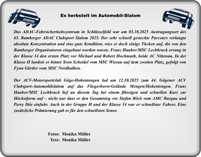 Das ADAC-Fahrsicherheitszentrum in Schlüsselfeld war am 03.10.2025 Austragungsort des 65. Bamberger ADAC Clubsport Slalom 2025. Der sehr schnell gesteckte Parcours verlangte absolute Konzentration und eine gute Kondition, wies er doch einige Tücken auf, die von den Bamberger Organisatoren eingebaut worden waren. Franz Hauber/MSC Lechbruck errang in der Klasse 14 den ersten Platz vor Michael und Robert Hochmuth, beide AC Nittenau. In der Klasse H landete er hinter Sven Scheidel vom MSC Wiesau auf dem zweiten Platz, gefolgt von Fynn Gürtler vom MSC Nordhalben.  Der ACV-Motorsportclub Göge-Hohentengen lud am 12.10.2025 zum 44. Gögener ACV Clubsport-Automobilslalom auf das Fliegerhorst-Gelände Mengen/Hohentengen. Franz Hauber/MSC Lechbruck lief an diesem Tag bei einem flüssigen und schnellen Kurs zur Höchstform auf – nicht nur dass er den Gesamtsieg vor Stefan Böck vom AMC Burgau und Perry Ihle einfuhr. Auch in der Gruppe H und der Klasse 14 war er schnellster Fahrer. Eine zusätzliche Prämierung gab es für den schnellsten Senor.  Es herbstelt im Automobil-Slalom  Fotos:  Monika Müller   Text:  Monika Müller