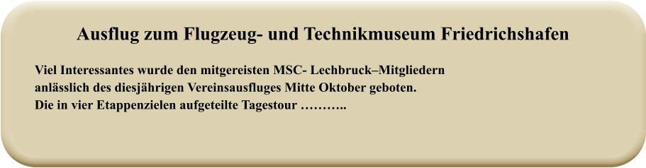 Viel Interessantes wurde den mitgereisten MSC- Lechbruck–Mitgliedernanlässlich des diesjährigen Vereinsausfluges Mitte Oktober geboten.  Die in vier Etappenzielen aufgeteilte Tagestour ……….. Ausflug zum Flugzeug- und Technikmuseum Friedrichshafen