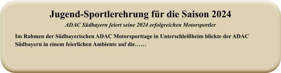 Im Rahmen der Südbayerischen ADAC Motorsporttage in Unterschleißheim blickte der ADAC Südbayern in einem feierlichen Ambiente auf die…… Jugend-Sportlerehrung für die Saison 2024ADAC Südbayern feiert seine 2024 erfolgreichen Motorsportler