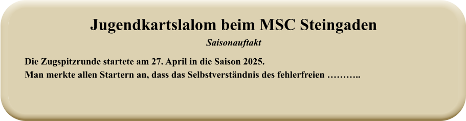 Die Zugspitzrunde startete am 27. April in die Saison 2025. Man merkte allen Startern an, dass das Selbstverständnis des fehlerfreien ……….. Jugendkartslalom beim MSC Steingaden Saisonauftakt