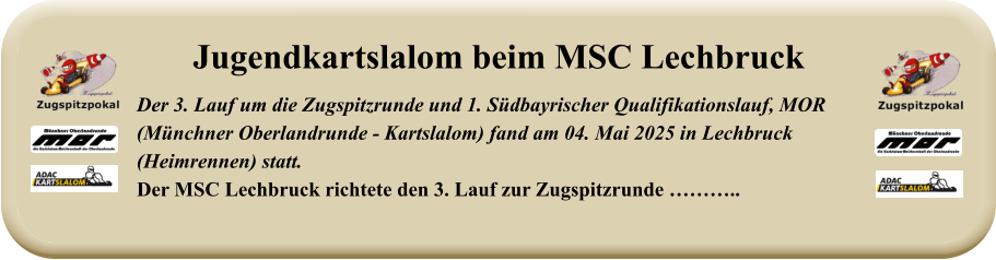 Der 3. Lauf um die Zugspitzrunde und 1. Südbayrischer Qualifikationslauf, MOR(Münchner Oberlandrunde - Kartslalom) fand am 04. Mai 2025 in Lechbruck (Heimrennen) statt.Der MSC Lechbruck richtete den 3. Lauf zur Zugspitzrunde ……….. Jugendkartslalom beim MSC Lechbruck