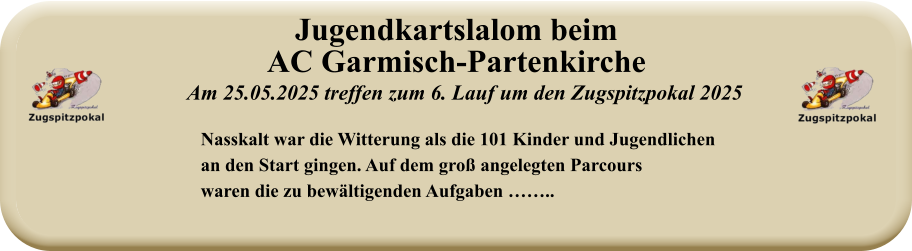 Nasskalt war die Witterung als die 101 Kinder und Jugendlichenan den Start gingen. Auf dem groß angelegten Parcourswaren die zu bewältigenden Aufgaben …….. Am 25.05.2025 treffen zum 6. Lauf um den Zugspitzpokal 2025 Jugendkartslalom beimAC Garmisch-Partenkirche