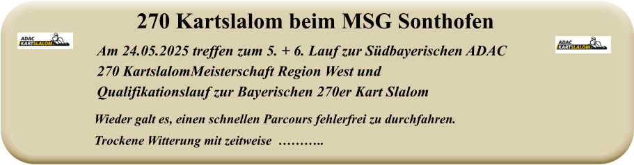 Wieder galt es, einen schnellen Parcours fehlerfrei zu durchfahren. Trockene Witterung mit zeitweise  ……….. Am 24.05.2025 treffen zum 5. + 6. Lauf zur Südbayerischen ADAC  270 KartslalomMeisterschaft Region West und  Qualifikationslauf zur Bayerischen 270er Kart Slalom 270 Kartslalom beim MSG Sonthofen