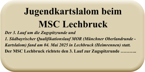 Der 3. Lauf um die Zugspitzrunde und1. Südbayrischer Qualifikationslauf MOR (Münchner Oberlandrunde -   Kartslalom) fand am 04. Mai 2025 in Lechbruck (Heimrennen) statt.Der MSC Lechbruck richtete den 3. Lauf zur Zugspitzrunde ……….. Jugendkartslalom beimMSC Lechbruck