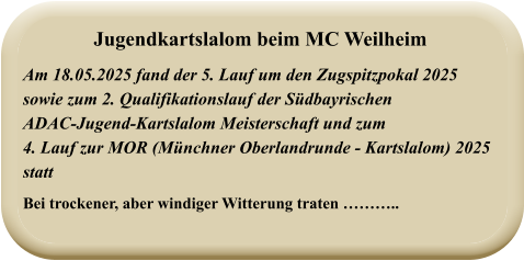 Am 18.05.2025 fand der 5. Lauf um den Zugspitzpokal 2025sowie zum 2. Qualifikationslauf der SüdbayrischenADAC-Jugend-Kartslalom Meisterschaft und zum4. Lauf zur MOR (Münchner Oberlandrunde - Kartslalom) 2025 statt Bei trockener, aber windiger Witterung traten ……….. Jugendkartslalom beim MC Weilheim