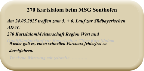 Wieder galt es, einen schnellen Parcours fehlerfrei zu durchfahren. Trockene Witterung mit zeitweise  ……….. Am 24.05.2025 treffen zum 5. + 6. Lauf zur Südbayerischen ADAC  270 KartslalomMeisterschaft Region West und  Qualifikationslauf zur Bayerischen 270er Kart Slalom 270 Kartslalom beim MSG Sonthofen