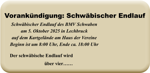Der schwäbische Endlauf wird über vier……  Schwäbischer Endlauf des BMV Schwabenam 5. Oktober 2025 in Lechbruck auf dem Kartgelände am Haus der VereineBeginn ist um 8:00 Uhr, Ende ca. 18:00 Uhr   Vorankündigung: Schwäbischer Endlauf