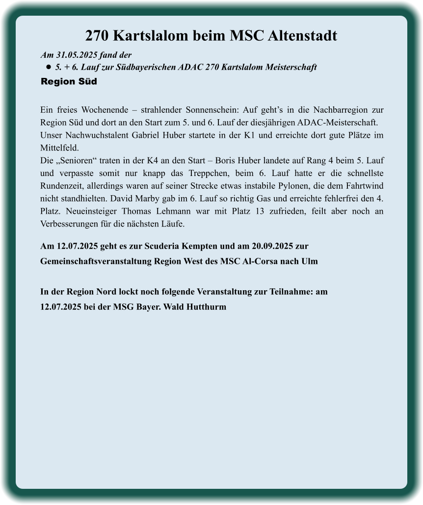 Am 12.07.2025 geht es zur Scuderia Kempten und am 20.09.2025 zur Gemeinschaftsveranstaltung Region West des MSC Al-Corsa nach Ulm  In der Region Nord lockt noch folgende Veranstaltung zur Teilnahme: am 12.07.2025 bei der MSG Bayer. Wald Hutthurm Ein freies Wochenende – strahlender Sonnenschein: Auf geht’s in die Nachbarregion zur Region Süd und dort an den Start zum 5. und 6. Lauf der diesjährigen ADAC-Meisterschaft. Unser Nachwuchstalent Gabriel Huber startete in der K1 und erreichte dort gute Plätze im Mittelfeld. Die „Senioren“ traten in der K4 an den Start – Boris Huber landete auf Rang 4 beim 5. Lauf und verpasste somit nur knapp das Treppchen, beim 6. Lauf hatte er die schnellste Rundenzeit, allerdings waren auf seiner Strecke etwas instabile Pylonen, die dem Fahrtwind nicht standhielten. David Marby gab im 6. Lauf so richtig Gas und erreichte fehlerfrei den 4. Platz. Neueinsteiger Thomas Lehmann war mit Platz 13 zufrieden, feilt aber noch an Verbesserungen für die nächsten Läufe. Am 31.05.2025 fand der  •	5. + 6. Lauf zur Südbayerischen ADAC 270 Kartslalom Meisterschaft Region Süd 270 Kartslalom beim MSC Altenstadt