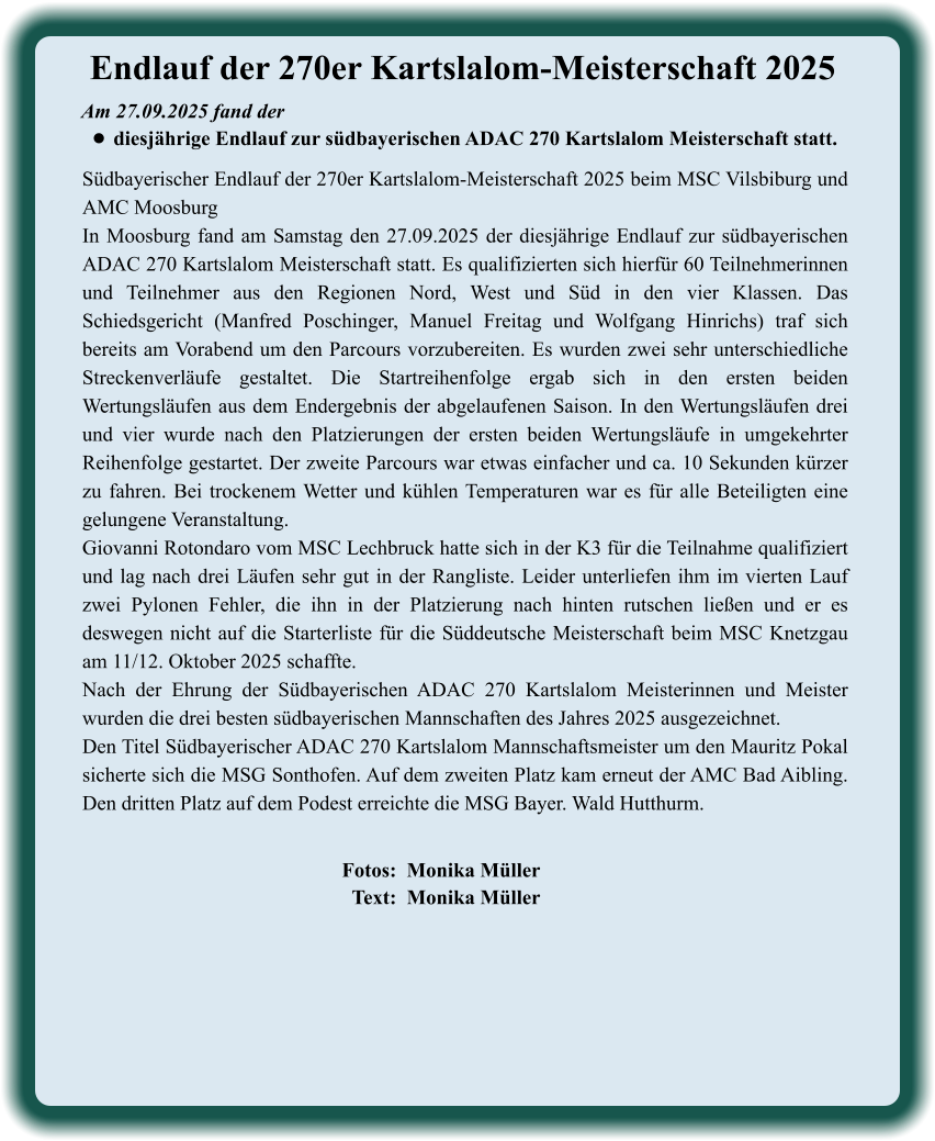Fotos:  Monika Müller   Text:  Monika Müller  Südbayerischer Endlauf der 270er Kartslalom-Meisterschaft 2025 beim MSC Vilsbiburg und AMC Moosburg In Moosburg fand am Samstag den 27.09.2025 der diesjährige Endlauf zur südbayerischen ADAC 270 Kartslalom Meisterschaft statt. Es qualifizierten sich hierfür 60 Teilnehmerinnen und Teilnehmer aus den Regionen Nord, West und Süd in den vier Klassen. Das Schiedsgericht (Manfred Poschinger, Manuel Freitag und Wolfgang Hinrichs) traf sich bereits am Vorabend um den Parcours vorzubereiten. Es wurden zwei sehr unterschiedliche Streckenverläufe gestaltet. Die Startreihenfolge ergab sich in den ersten beiden Wertungsläufen aus dem Endergebnis der abgelaufenen Saison. In den Wertungsläufen drei und vier wurde nach den Platzierungen der ersten beiden Wertungsläufe in umgekehrter Reihenfolge gestartet. Der zweite Parcours war etwas einfacher und ca. 10 Sekunden kürzer zu fahren. Bei trockenem Wetter und kühlen Temperaturen war es für alle Beteiligten eine gelungene Veranstaltung.  Giovanni Rotondaro vom MSC Lechbruck hatte sich in der K3 für die Teilnahme qualifiziert und lag nach drei Läufen sehr gut in der Rangliste. Leider unterliefen ihm im vierten Lauf zwei Pylonen Fehler, die ihn in der Platzierung nach hinten rutschen ließen und er es deswegen nicht auf die Starterliste für die Süddeutsche Meisterschaft beim MSC Knetzgau am 11/12. Oktober 2025 schaffte. Nach der Ehrung der Südbayerischen ADAC 270 Kartslalom Meisterinnen und Meister wurden die drei besten südbayerischen Mannschaften des Jahres 2025 ausgezeichnet. Den Titel Südbayerischer ADAC 270 Kartslalom Mannschaftsmeister um den Mauritz Pokal sicherte sich die MSG Sonthofen. Auf dem zweiten Platz kam erneut der AMC Bad Aibling. Den dritten Platz auf dem Podest erreichte die MSG Bayer. Wald Hutthurm.   Am 27.09.2025 fand der  •	diesjährige Endlauf zur südbayerischen ADAC 270 Kartslalom Meisterschaft statt. Endlauf der 270er Kartslalom-Meisterschaft 2025