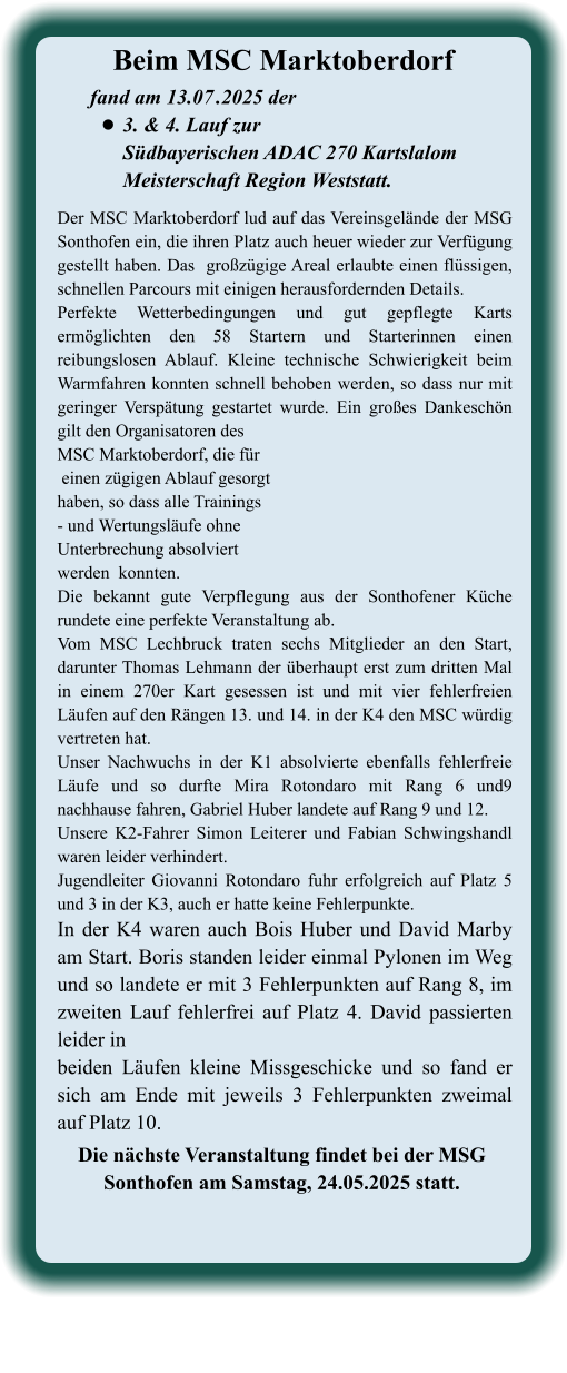 Die nächste Veranstaltung findet bei der MSG  Sonthofen am Samstag, 24.05.2025 statt.  Der MSC Marktoberdorf lud auf das Vereinsgelände der MSG Sonthofen ein, die ihren Platz auch heuer wieder zur Verfügung gestellt haben. Das  großzügige Areal erlaubte einen flüssigen, schnellen Parcours mit einigen herausfordernden Details.  Perfekte Wetterbedingungen und gut gepflegte Karts ermöglichten den 58 Startern und Starterinnen einen reibungslosen Ablauf. Kleine technische Schwierigkeit beim Warmfahren konnten schnell behoben werden, so dass nur mit geringer Verspätung gestartet wurde. Ein großes Dankeschön gilt den Organisatoren desMSC Marktoberdorf, die für einen zügigen Ablauf gesorgthaben, so dass alle Trainings- und Wertungsläufe ohne Unterbrechung absolviertwerden  konnten.Die bekannt gute Verpflegung aus der Sonthofener Küche rundete eine perfekte Veranstaltung ab.Vom MSC Lechbruck traten sechs Mitglieder an den Start, darunter Thomas Lehmann der überhaupt erst zum dritten Mal in einem 270er Kart gesessen ist und mit vier fehlerfreien Läufen auf den Rängen 13. und 14. in der K4 den MSC würdig vertreten hat. Unser Nachwuchs in der K1 absolvierte ebenfalls fehlerfreie Läufe und so durfte Mira Rotondaro mit Rang 6 und9 nachhause fahren, Gabriel Huber landete auf Rang 9 und 12. Unsere K2-Fahrer Simon Leiterer und Fabian Schwingshandl waren leider verhindert. Jugendleiter Giovanni Rotondaro fuhr erfolgreich auf Platz 5 und 3 in der K3, auch er hatte keine Fehlerpunkte. In der K4 waren auch Bois Huber und David Marby am Start. Boris standen leider einmal Pylonen im Weg und so landete er mit 3 Fehlerpunkten auf Rang 8, im zweiten Lauf fehlerfrei auf Platz 4. David passierten leider in  beiden Läufen kleine Missgeschicke und so fand er sich am Ende mit jeweils 3 Fehlerpunkten zweimal auf Platz 10.   fand am 13.07	.2025 der •	3. & 4. Lauf zurSüdbayerischen ADAC 270 Kartslalom Meisterschaft Region Weststatt. Beim MSC Marktoberdorf
