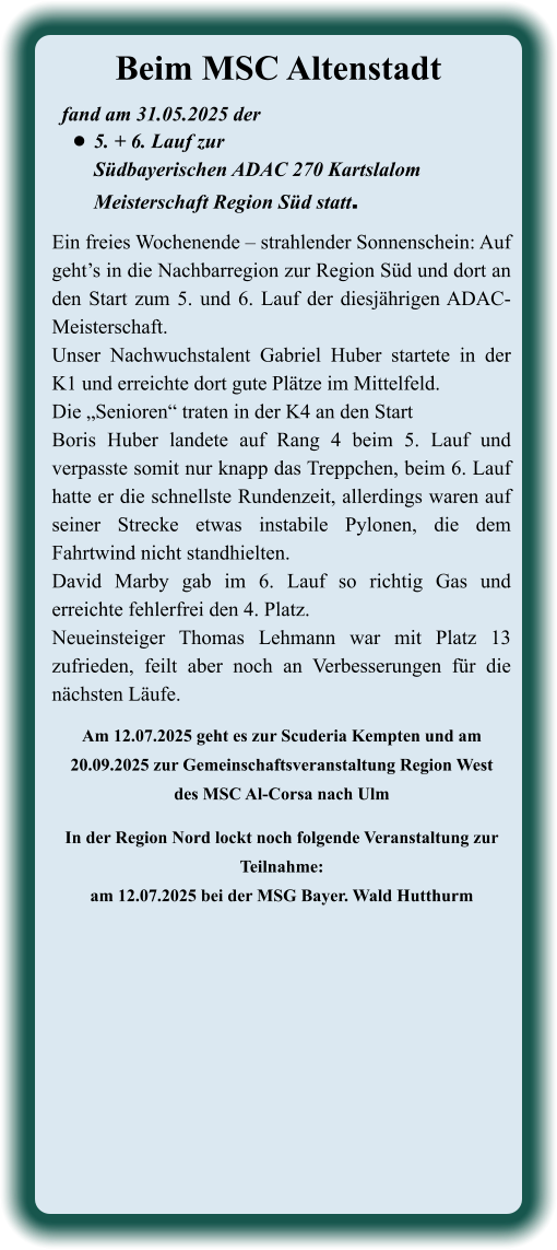 Am 12.07.2025 geht es zur Scuderia Kempten und am 20.09.2025 zur Gemeinschaftsveranstaltung Region Westdes MSC Al-Corsa nach Ulm  In der Region Nord lockt noch folgende Veranstaltung zur Teilnahme: am 12.07.2025 bei der MSG Bayer. Wald Hutthurm Ein freies Wochenende – strahlender Sonnenschein: Auf geht’s in die Nachbarregion zur Region Süd und dort an den Start zum 5. und 6. Lauf der diesjährigen ADAC-Meisterschaft. Unser Nachwuchstalent Gabriel Huber startete in der K1 und erreichte dort gute Plätze im Mittelfeld. Die „Senioren“ traten in der K4 an den StartBoris Huber landete auf Rang 4 beim 5. Lauf und verpasste somit nur knapp das Treppchen, beim 6. Lauf hatte er die schnellste Rundenzeit, allerdings waren auf seiner Strecke etwas instabile Pylonen, die dem Fahrtwind nicht standhielten.David Marby gab im 6. Lauf so richtig Gas und erreichte fehlerfrei den 4. Platz.Neueinsteiger Thomas Lehmann war mit Platz 13 zufrieden, feilt aber noch an Verbesserungen für die nächsten Läufe. fand am 31.05.2025 der  •	5. + 6. Lauf zur Südbayerischen ADAC 270 KartslalomMeisterschaft Region Süd statt. Beim MSC Altenstadt
