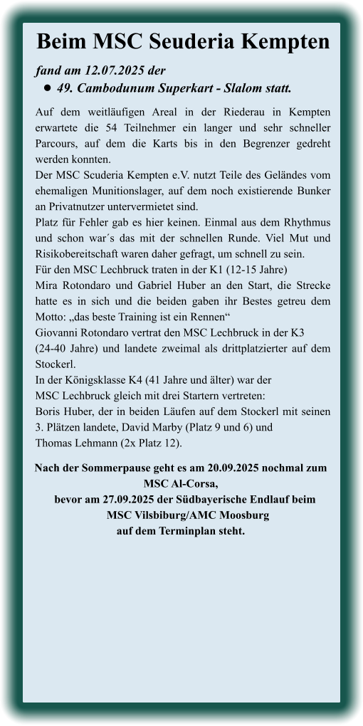 Nach der Sommerpause geht es am 20.09.2025 nochmal zum MSC Al-Corsa,    bevor am 27.09.2025 der Südbayerische Endlauf beim     MSC Vilsbiburg/AMC Moosburgauf dem Terminplan steht.  Auf dem weitläufigen Areal in der Riederau in Kempten erwartete die 54 Teilnehmer ein langer und sehr schneller Parcours, auf dem die Karts bis in den Begrenzer gedreht werden konnten.  Der MSC Scuderia Kempten e.V. nutzt Teile des Geländes vom ehemaligen Munitionslager, auf dem noch existierende Bunker an Privatnutzer untervermietet sind. Platz für Fehler gab es hier keinen. Einmal aus dem Rhythmus und schon war´s das mit der schnellen Runde. Viel Mut und Risikobereitschaft waren daher gefragt, um schnell zu sein. Für den MSC Lechbruck traten in der K1 (12-15 Jahre)Mira Rotondaro und Gabriel Huber an den Start, die Strecke hatte es in sich und die beiden gaben ihr Bestes getreu dem Motto: „das beste Training ist ein Rennen“ Giovanni Rotondaro vertrat den MSC Lechbruck in der K3 (24-40 Jahre) und landete zweimal als drittplatzierter auf dem Stockerl. In der Königsklasse K4 (41 Jahre und älter) war der MSC Lechbruck gleich mit drei Startern vertreten: Boris Huber, der in beiden Läufen auf dem Stockerl mit seinen 3. Plätzen landete, David Marby (Platz 9 und 6) und Thomas Lehmann (2x Platz 12). fand am 12.07.2025 der  •	49. Cambodunum Superkart - Slalom statt. Beim MSC Seuderia Kempten