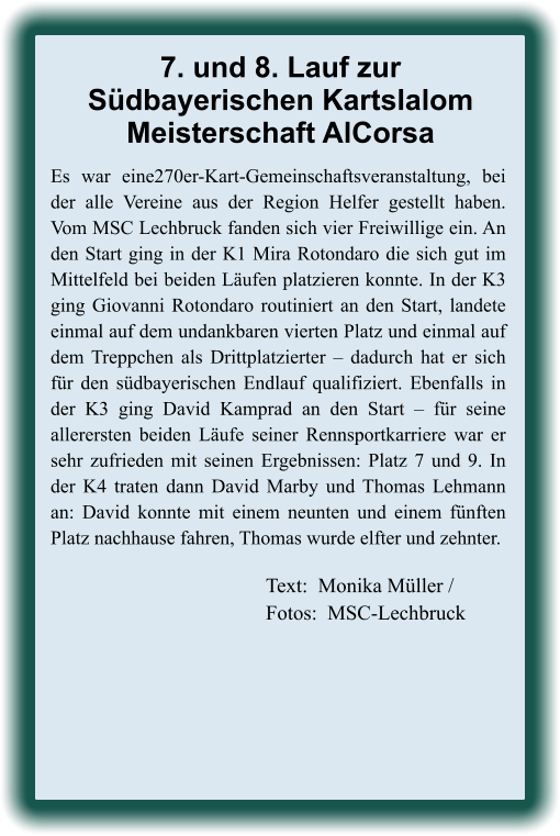 Text:  Monika Müller / Fotos:  MSC-Lechbruck Es war eine270er-Kart-Gemeinschaftsveranstaltung, bei der alle Vereine aus der Region Helfer gestellt haben. Vom MSC Lechbruck fanden sich vier Freiwillige ein. An den Start ging in der K1 Mira Rotondaro die sich gut im Mittelfeld bei beiden Läufen platzieren konnte. In der K3 ging Giovanni Rotondaro routiniert an den Start, landete einmal auf dem undankbaren vierten Platz und einmal auf dem Treppchen als Drittplatzierter – dadurch hat er sich für den südbayerischen Endlauf qualifiziert. Ebenfalls in der K3 ging David Kamprad an den Start – für seine allerersten beiden Läufe seiner Rennsportkarriere war er sehr zufrieden mit seinen Ergebnissen: Platz 7 und 9. In der K4 traten dann David Marby und Thomas Lehmann an: David konnte mit einem neunten und einem fünften Platz nachhause fahren, Thomas wurde elfter und zehnter. 7. und 8. Lauf zurSüdbayerischen KartslalomMeisterschaft AlCorsa