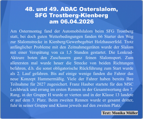 Text: Monika Müller Am Ostermontag fand der Automobilslalom beim SFG Trostberg statt, bei doch guten Wetterbedingungen fanden 66 Starter den Weg zur Slalomstrecke in Kienberg/Gewerbegebiet Holzhauserfeld. Trotz anfänglicher Probleme mit den Zeitnahmegeräten wurde der Slalom mit einer Verspätung von ca 1,5 Stunden gestartet. Die Lenkrad-Akteure boten den Zuschauern ganz feinen Slalomsport. Zum allerersten mal wurde heuer die Strecke von beiden Richtungen befahren, d.h. die sonst obligatorische Rückführung zum Start wurde als 2. Lauf gefahren. Bis auf einige wenige fanden die Fahrer das neue Konzept Hammermäßig. Viele der Fahrer haben bereits Ihre Teilnahme für 2027 zugesichert. Franz Hauber startete für den MSC Lechbruck und errang im ersten Rennen in der Gesamtwertung den 7. Rang, in der Gruppe H wurde er vierten und in der Klasse 13 landete er auf dem 3. Platz. Beim zweiten Rennen wurde er gesamt dritter, fuhr in seiner Gruppe und Klasse jeweils auf den zweiten Platz. 48. und 49. ADAC Osterslalom,SFG Trostberg-Kienberg am 06.04.2026