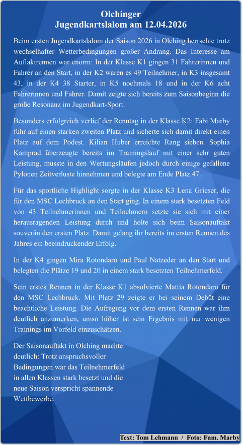 Text: Tom Lehmann  /  Foto: Fam. Marby Beim ersten Jugendkartslalom der Saison 2026 in Olching herrschte trotz wechselhafter Wetterbedingungen großer Andrang. Das Interesse am Auftaktrennen war enorm: In der Klasse K1 gingen 31 Fahrerinnen und Fahrer an den Start, in der K2 waren es 49 Teilnehmer, in K3 insgesamt 43, in der K4 38 Starter, in K5 nochmals 18 und in der K6 acht Fahrerinnen und Fahrer. Damit zeigte sich bereits zum Saisonbeginn die große Resonanz im Jugendkart-Sport. Besonders erfolgreich verlief der Renntag in der Klasse K2: Fabi Marby fuhr auf einen starken zweiten Platz und sicherte sich damit direkt einen Platz auf dem Podest. Kilian Huber erreichte Rang sieben. Sophia Kamprad überzeugte bereits im Trainingslauf mit einer sehr guten Leistung, musste in den Wertungsläufen jedoch durch einige gefallene Pylonen Zeitverluste hinnehmen und belegte am Ende Platz 47. Für das sportliche Highlight sorgte in der Klasse K3 Lena Grieser, die für den MSC Lechbruck an den Start ging. In einem stark besetzten Feld von 43 Teilnehmerinnen und Teilnehmern setzte sie sich mit einer herausragenden Leistung durch und holte sich beim Saisonauftakt souverän den ersten Platz. Damit gelang ihr bereits im ersten Rennen des Jahres ein beeindruckender Erfolg. In der K4 gingen Mira Rotondaro und Paul Natzeder an den Start und belegten die Plätze 19 und 20 in einem stark besetzten Teilnehmerfeld. Sein erstes Rennen in der Klasse K1 absolvierte Mattia Rotondaro für den MSC Lechbruck. Mit Platz 29 zeigte er bei seinem Debüt eine beachtliche Leistung. Die Aufregung vor dem ersten Rennen war ihm deutlich anzumerken, umso höher ist sein Ergebnis mit nur wenigen Trainings im Vorfeld einzuschätzen. Der Saisonauftakt in Olching machtedeutlich: Trotz anspruchsvollerBedingungen war das Teilnehmerfeldin allen Klassen stark besetzt und dieneue Saison verspricht spannendeWettbewerbe.  Olchinger  Jugendkartslalom am 12.04.2026