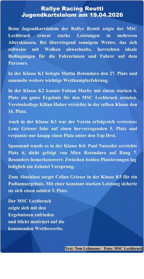 Text: Tom Lehmann /  Foto: MSC Lechbruck  Beim Jugendkartslalom der Rallye Reutti zeigte der MSC Lechbruck erneut starke Leistungen in mehreren Altersklassen. Bei überwiegend sonnigem Wetter, das sich zeitweise mit Wolken abwechselte, herrschten ideale Bedingungen für die Fahrerinnen und Fahrer auf dem Parcours.  In der Klasse K1 belegte Mattia Rotondaro den 27. Platz und sammelte weitere wichtige Wettkampferfahrung.  In der Klasse K2 konnte Fabian Marby mit einem starken 6. Platz ein gutes Ergebnis für den MSC Lechbruck erzielen. Vereinskollege Kilian Huber erreichte in der selben Klasse den 16. Platz.  Auch in der Klasse K3 war der Verein erfolgreich vertreten: Lena Grieser fuhr auf einen hervorragenden 5. Platz und verpasste nur knapp einen Platz unter den Top Drei.  Spannend wurde es in der Klasse K4: Paul Natzeder erreichte Platz 6, dicht gefolgt von Mira Rotondaro auf Rang 7. Besonders bemerkenswert: Zwischen beiden Platzierungen laglediglich ein Zehntel Vorsprung.  Zum Abschluss sorgte Celina Grieser in der Klasse K5 für ein Podiumsergebnis. Mit einer konstant starken Leistung sicherte sie sich einen soliden 3. Platz.  Der MSC Lechbruckzeigte sich mit denErgebnissen zufriedenund blickt motiviert auf die kommenden Wettbewerbe.   Rallye Racing ReuttiJugendkartslalom am 19.04.2026