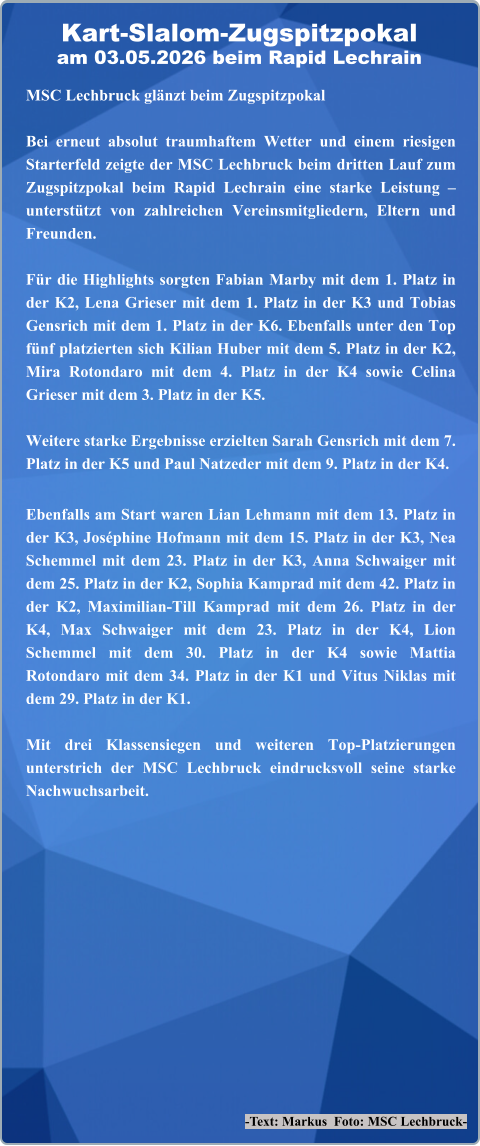 -Text: Markus  Foto: MSC Lechbruck- MSC Lechbruck glänzt beim Zugspitzpokal Bei erneut absolut traumhaftem Wetter und einem riesigen Starterfeld zeigte der MSC Lechbruck beim dritten Lauf zum Zugspitzpokal beim Rapid Lechrain eine starke Leistung – unterstützt von zahlreichen Vereinsmitgliedern, Eltern und Freunden.  Für die Highlights sorgten Fabian Marby mit dem 1. Platz in der K2, Lena Grieser mit dem 1. Platz in der K3 und Tobias Gensrich mit dem 1. Platz in der K6. Ebenfalls unter den Top fünf platzierten sich Kilian Huber mit dem 5. Platz in der K2, Mira Rotondaro mit dem 4. Platz in der K4 sowie Celina Grieser mit dem 3. Platz in der K5.  Weitere starke Ergebnisse erzielten Sarah Gensrich mit dem 7. Platz in der K5 und Paul Natzeder mit dem 9. Platz in der K4. Ebenfalls am Start waren Lian Lehmann mit dem 13. Platz in der K3, Joséphine Hofmann mit dem 15. Platz in der K3, Nea Schemmel mit dem 23. Platz in der K3, Anna Schwaiger mit dem 25. Platz in der K2, Sophia Kamprad mit dem 42. Platz in der K2, Maximilian-Till Kamprad mit dem 26. Platz in der K4, Max Schwaiger mit dem 23. Platz in der K4, Lion Schemmel mit dem 30. Platz in der K4 sowie Mattia Rotondaro mit dem 34. Platz in der K1 und Vitus Niklas mit dem 29. Platz in der K1.  Mit drei Klassensiegen und weiteren Top-Platzierungen unterstrich der MSC Lechbruck eindrucksvoll seine starke Nachwuchsarbeit. Kart-Slalom-Zugspitzpokalam 03.05.2026 beim Rapid Lechrain