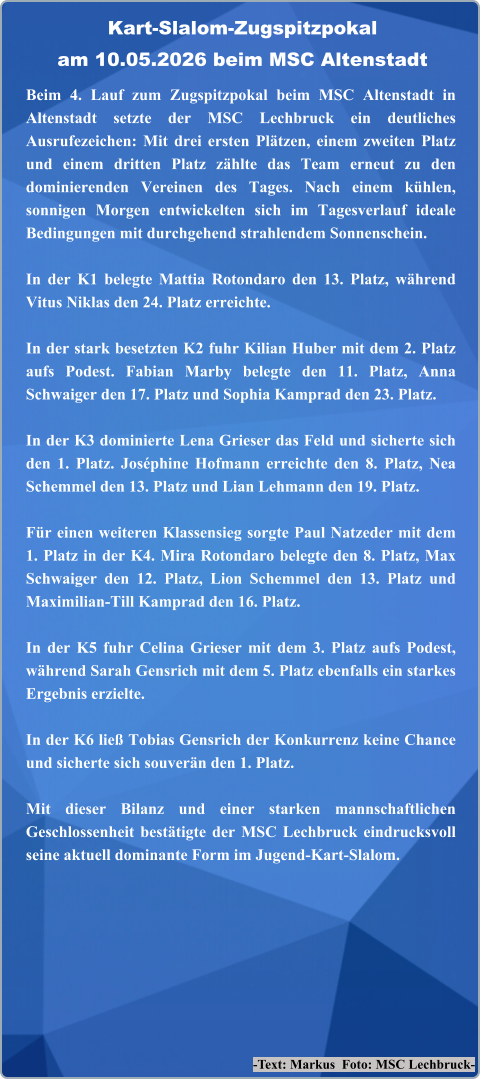 -Text: Markus  Foto: MSC Lechbruck- Beim 4. Lauf zum Zugspitzpokal beim MSC Altenstadt in Altenstadt setzte der MSC Lechbruck ein deutliches Ausrufezeichen: Mit drei ersten Plätzen, einem zweiten Platz und einem dritten Platz zählte das Team erneut zu den dominierenden Vereinen des Tages. Nach einem kühlen, sonnigen Morgen entwickelten sich im Tagesverlauf ideale Bedingungen mit durchgehend strahlendem Sonnenschein.  In der K1 belegte Mattia Rotondaro den 13. Platz, während Vitus Niklas den 24. Platz erreichte.  In der stark besetzten K2 fuhr Kilian Huber mit dem 2. Platz aufs Podest. Fabian Marby belegte den 11. Platz, Anna Schwaiger den 17. Platz und Sophia Kamprad den 23. Platz.  In der K3 dominierte Lena Grieser das Feld und sicherte sich den 1. Platz. Joséphine Hofmann erreichte den 8. Platz, Nea Schemmel den 13. Platz und Lian Lehmann den 19. Platz.  Für einen weiteren Klassensieg sorgte Paul Natzeder mit dem 1. Platz in der K4. Mira Rotondaro belegte den 8. Platz, Max Schwaiger den 12. Platz, Lion Schemmel den 13. Platz und Maximilian‑Till Kamprad den 16. Platz.  In der K5 fuhr Celina Grieser mit dem 3. Platz aufs Podest, während Sarah Gensrich mit dem 5. Platz ebenfalls ein starkes Ergebnis erzielte.  In der K6 ließ Tobias Gensrich der Konkurrenz keine Chance und sicherte sich souverän den 1. Platz.  Mit dieser Bilanz und einer starken mannschaftlichen Geschlossenheit bestätigte der MSC Lechbruck eindrucksvoll seine aktuell dominante Form im Jugend‑Kart‑Slalom. Kart-Slalom-Zugspitzpokalam 10.05.2026 beim MSC Altenstadt
