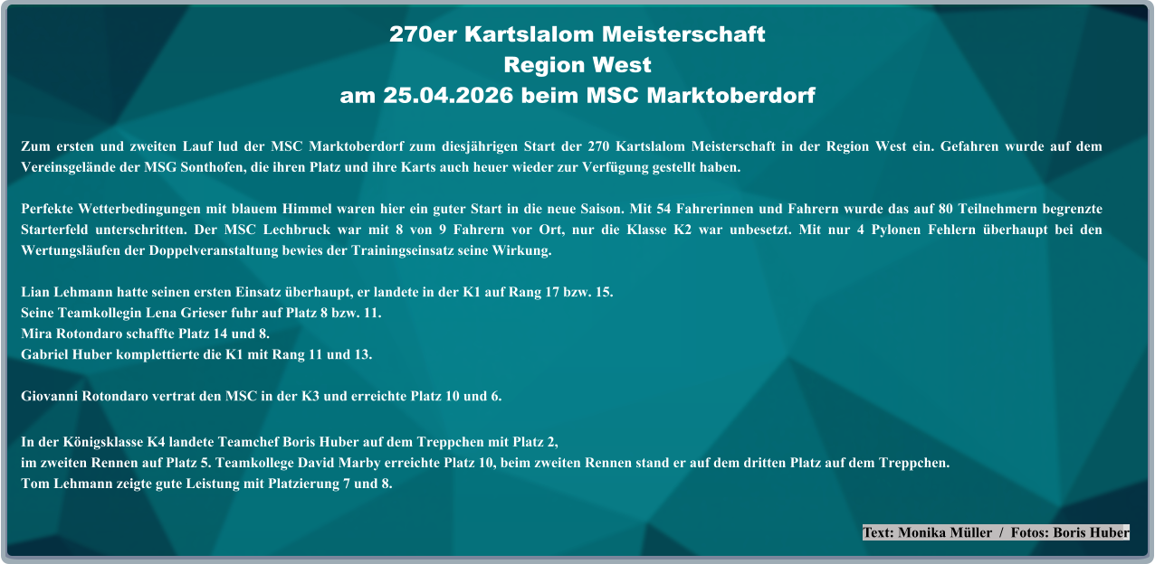 Text: Monika Müller  /  Fotos: Boris Huber Zum ersten und zweiten Lauf lud der MSC Marktoberdorf zum diesjährigen Start der 270 Kartslalom Meisterschaft in der Region West ein. Gefahren wurde auf dem Vereinsgelände der MSG Sonthofen, die ihren Platz und ihre Karts auch heuer wieder zur Verfügung gestellt haben. Perfekte Wetterbedingungen mit blauem Himmel waren hier ein guter Start in die neue Saison. Mit 54 Fahrerinnen und Fahrern wurde das auf 80 Teilnehmern begrenzte Starterfeld unterschritten. Der MSC Lechbruck war mit 8 von 9 Fahrern vor Ort, nur die Klasse K2 war unbesetzt. Mit nur 4 Pylonen Fehlern überhaupt bei den Wertungsläufen der Doppelveranstaltung bewies der Trainingseinsatz seine Wirkung.  Lian Lehmann hatte seinen ersten Einsatz überhaupt, er landete in der K1 auf Rang 17 bzw. 15.Seine Teamkollegin Lena Grieser fuhr auf Platz 8 bzw. 11. Mira Rotondaro schaffte Platz 14 und 8. Gabriel Huber komplettierte die K1 mit Rang 11 und 13.  Giovanni Rotondaro vertrat den MSC in der K3 und erreichte Platz 10 und 6. In der Königsklasse K4 landete Teamchef Boris Huber auf dem Treppchen mit Platz 2,im zweiten Rennen auf Platz 5. Teamkollege David Marby erreichte Platz 10, beim zweiten Rennen stand er auf dem dritten Platz auf dem Treppchen.Tom Lehmann zeigte gute Leistung mit Platzierung 7 und 8. 270er Kartslalom Meisterschaft Region Westam 25.04.2026 beim MSC Marktoberdorf