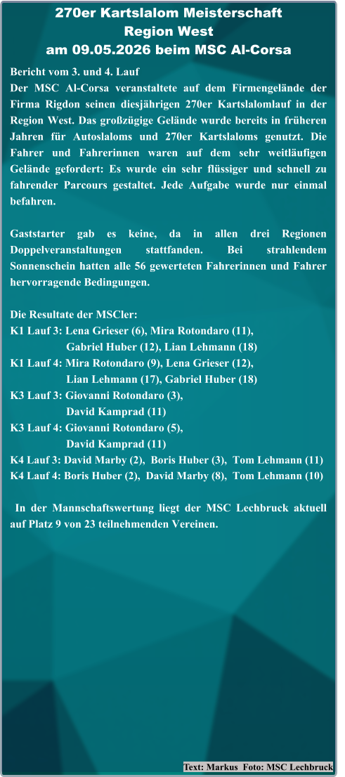 Text: Markus  Foto: MSC Lechbruck Bericht vom 3. und 4. Lauf  Der MSC Al-Corsa veranstaltete auf dem Firmengelände der Firma Rigdon seinen diesjährigen 270er Kartslalomlauf in der Region West. Das großzügige Gelände wurde bereits in früheren Jahren für Autoslaloms und 270er Kartslaloms genutzt. Die Fahrer und Fahrerinnen waren auf dem sehr weitläufigen Gelände gefordert: Es wurde ein sehr flüssiger und schnell zu fahrender Parcours gestaltet. Jede Aufgabe wurde nur einmal befahren. Gaststarter gab es keine, da in allen drei Regionen Doppelveranstaltungen stattfanden. Bei strahlendem Sonnenschein hatten alle 56 gewerteten Fahrerinnen und Fahrer hervorragende Bedingungen. Die Resultate der MSCler: K1 Lauf 3: Lena Grieser (6), Mira Rotondaro (11),                     Gabriel Huber (12), Lian Lehmann (18) K1 Lauf 4: Mira Rotondaro (9), Lena Grieser (12),                     Lian Lehmann (17), Gabriel Huber (18) K3 Lauf 3: Giovanni Rotondaro (3),                     David Kamprad (11) K3 Lauf 4: Giovanni Rotondaro (5),                     David Kamprad (11) K4 Lauf 3: David Marby (2),  Boris Huber (3),  Tom Lehmann (11) K4 Lauf 4: Boris Huber (2),  David Marby (8),  Tom Lehmann (10)  In der Mannschaftswertung liegt der MSC Lechbruck aktuell auf Platz 9 von 23 teilnehmenden Vereinen. 270er Kartslalom Meisterschaft Region Westam 09.05.2026 beim MSC Al-Corsa