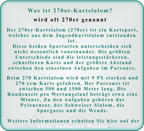 Was ist 270er-Kartslalom?wird oft 270er genannt Der 270er-Kartslalom (270er) ist ein Kartsport, welcher aus dem Jugendkartslalom entstanden ist. Diese beiden Sportarten unterscheiden sich nicht wesentlich voneinander. Die größten Unterschiede sind die leistungsstärkeren, schnelleren Karts und der größere Abstand zwischen den einzelnen Aufgaben im Parcours. Beim 270 Kartslalom wird mit 9 PS starken und 270 ccm Karts gefahren. Der Parcours ist zwischen 500 und 1500 Meter lang. Die Rundenzeit pro Wertungslauf beträgt etwa eine Minute. Zu den Aufgaben gehören das Pylonentor, der Schweizer Slalom, die Spurgasse und die Wende. Weitere Informationen erhalten Sie hier auf der ADAC Südbayern Website.
